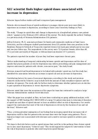 SLU scientist finds higher opioid doses associated with
increase in depression
Scherrer hopes further studies will lead to improved pain management
Patients who increased doses of opioid medicines to manage chronic pain were more likely to
experience an increase in depression, according to Saint Louis University findings in Pain.
The study, "Change in opioid dose and change in depression in a longitudinal primary care patient
cohort," appears in the February 2015 edition of the journal. The study expands the authors' findings
in a previous study of Veterans Administration (VA) patients.
Jeffrey Scherrer, Ph.D., associate professor for family and community medicine at Saint Louis
University, and his colleagues studied questionnaires from 355 patients from nine practices in the
Residency Research Network of Texas who reported chronic low back pain initially and at one-year
and two-year follow ups. The respondents to the survey were 72.4 percent female, older than 46
(75.2 percent) and mostly of Hispanic or African-American descent (57.5 percent).
The patients reported the number of years they had been experience chronic pain.
"Better understanding of temporal relationship between opioids and depression and the dose of
opioids that places patients at risk for depression may inform prescribing and pain management and
improve outcomes for patients with chronic, non-cancer pain," the study found.
Previous research had found depression to be linked with patients' opioid use, but this study has
identified the association between an increase in opioid use and an increase in depression.
Contributing factors for cases of new-onset depression, according to this study and previous
research conducted by Scherrer, may include both the amount of daily morphine exposure and the
duration of exposure. The study calls for further study to determine whether patients are at-risk due
to past episodes of depression or recent depressive symptoms.
Scherrer noted that since the acceptance of the paper his team has continued to analyze a large
Veterans Administration medical record data base.
"After the paper was accepted at Pain, we have been conducting on-going additional analysis, with
the support of NIH funding (R21 MH101389) of a large VA patient data base to determine if duration
of opioid use and dose of opioid interact or have an additive effect on risk of depression. Our results
support the conclusion that most of the risk of depression is driven by the duration of use and not
the dose," Scherrer said.
"Thus, a strong potential explanation of our finding that increasing opioid dose increases risk of
depression could be that the patients who increase dose were the longer using patients. This is
logical as longer use is associated with tolerance and a need to increase opioids to achieve pain
relief."
"We hope to find risk factors such as opioid misuse that could be in the pathway from chronic opioid
use to new onset depression," Scherrer said. "This would expand the targets for intervention to limit
the risk of depression in patients who need long-term opioid therapy."
 