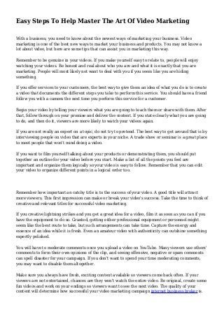 Easy Steps To Help Master The Art Of Video Marketing
With a business, you need to know about the newest ways of marketing your business. Video
marketing is one of the best new ways to market your business and products. You may not know a
lot about video, but here are some tips that can assist you in marketing this way.
Remember to be genuine in your videos. If you make yourself easy to relate to, people will enjoy
watching your videos. Be honest and real about who you are and what it is exactly that you are
marketing. People will most likely not want to deal with you if you seem like you are hiding
something.
If you offer services to your customers, the best way to give them an idea of what you do is to create
a video that documents the different steps you take to perform this service. You should have a friend
follow you with a camera the next time you perform this service for a customer.
Begin your video by telling your viewers what you are going to teach them or share with them. After
that, follow through on your promise and deliver the content. If you state clearly what you are going
to do, and then do it, viewers are more likely to watch your videos again.
If you are not really an expert on a topic, do not try to pretend. The best way to get around that is by
interviewing people on video that are experts in your niche. A trade show or seminar is a great place
to meet people that won't mind doing a video.
If you want to film yourself talking about your products or demonstrating them, you should put
together an outline for your video before you start. Make a list of all the points you feel are
important and organize them logically so your video is easy to follow. Remember that you can edit
your video to organize different points in a logical order too.
Remember how important an catchy title is to the success of your video. A good title will attract
more viewers. This first impression can make or break your video's success. Take the time to think of
creative and relevant titles for successful video marketing.
If you creative lightning strikes and you get a great idea for a video, film it as soon as you can if you
have the equipment to do so. Granted, getting either professional equipment or personnel might
seem like the best route to take, but such arrangements can take time. Capture the energy and
essence of an idea while it is fresh. Even an amateur video with authenticity can outshine something
expertly polished.
You will have to moderate comments once you upload a video on YouTube. Many viewers use others'
comments to form their own opinions of the clip, and seeing offensive, negative or spam comments
can spell disaster for your campaign. If you don't want to spend your time moderating comments,
you may want to disable them altogether.
Make sure you always have fresh, exciting content available so viewers come back often. If your
viewers are not entertained, chances are they won't watch the entire video. Be original, create some
fun videos and work on your endings so viewers want to see the next video. The quality of your
content will determine how successful your video marketing campaign internet business broker is.
 