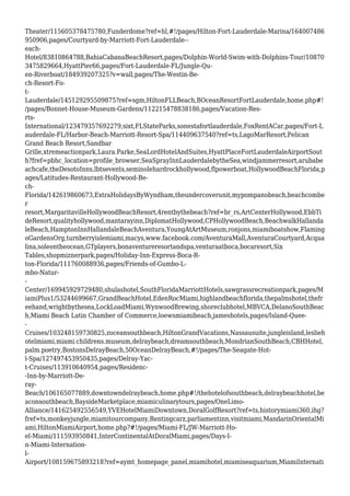 Theater/115605378475780,Funderdome?ref=hl,#!/pages/Hilton-Fort-Lauderdale-Marina/164007486
950906,pages/Courtyard-by-Marriott-Fort-Lauderdale--
each-
Hotel/83810864788,BahiaCabanaBeachResort,pages/Dolphin-World-Swim-with-Dolphins-Tour/10870
3475829664,HyattPier66,pages/Fort-Lauderdale-FL/Jungle-Qu-
en-Riverboat/184939207325?v=wall,pages/The-Westin-Be-
ch-Resort-Fo-
t-
Lauderdale/145129295509875?ref=sgm,HiltonFLLBeach,BOceanResortFortLauderdale,home.php#!
/pages/Bonnet-House-Museum-Gardens/112215478838186,pages/Vacation-Res-
rts-
International/123479357692279,sixt,FLStateParks,sonestafortlauderdale,FoxRentACar,pages/Fort-L
auderdale-FL/Harbor-Beach-Marriott-Resort-Spa/114409637540?ref=ts,LagoMarResort,Pelican
Grand Beach Resort,Sandbar
Grille,xtremeactionpark,Laura.Parke,SeaLordHotelAndSuites,HyattPlaceFortLauderdaleAirportSout
h?fref=pbhc_location=profile_browser,SeaSprayInnLauderdalebytheSea,windjammerresort,arubabe
achcafe,theDesotoInns,lbtsevents,seminolehardrockhollywood,flpowerboat,HollywoodBeachFlorida,p
ages/Latitudes-Restaurant-Hollywood-Be-
ch-
Florida/142619860673,ExtraHolidaysByWyndham,theundercoverunit,mypompanobeach,beachcombe
r
resort,MargaritavilleHollywoodBeachResort,4rentbythebeach?ref=br_rs,ArtCenterHollywood,EbbTi
deResort,qualityhollywood,mantarayinn,DiplomatHollywood,CPHollywoodBeach,BeachwalkHallanda
leBeach,HamptonInnHallandaleBeachAventura,YoungAtArtMuseum,ronjons,miamiboatshow,Flaming
oGardensOrg,turnberryislemiami,macys,www.facebook.com/AventuraMall,AventuraCourtyard,Acqua
lina,soleontheocean,GTplayers,bonaventureresortandspa,venturaatboca,bocaresort,Six
Tables,shopmiznerpark,pages/Holiday-Inn-Express-Boca-R-
ton-Florida/111760088936,pages/Friends-of-Gumbo-L-
mbo-Natur-
-
Center/169945929729480,shulashotel,SouthFloridaMarriottHotels,sawgrassrecreationpark,pages/M
iamiPlus1/53244699667,GrandBeachHotel,EdenRocMiami,highlandbeachflorida,thepalmshotel,thefr
eehand,wrightbythesea,LockLoadMiami,WynwoodBrewing,shoreclubhotel,MBVCA,DelanoSouthBeac
h,Miami Beach Latin Chamber of Commerce,loewsmiamibeach,jameshotels,pages/Island-Quee-
-
Cruises/103248159730825,zoceansouthbeach,HiltonGrandVacations,Nassausuite,jungleisland,leslieh
otelmiami,miami.childrens.museum,delraybeach,dreamsouthbeach,MondrianSouthBeach,CBHHotel,
palm.poetry,BostonsDelrayBeach,50OceanDelrayBeach,#!/pages/The-Seagate-Hot-
l-Spa/127497453950435,pages/Delray-Yac-
t-Cruises/113910640954,pages/Residenc-
-Inn-by-Marriott-De-
ray-
Beach/106165077889,downtowndelraybeach,home.php#!/thehotelofsouthbeach,delraybeachhotel,be
aconsouthbeach,BaysideMarketplace,miamiculinarytours,pages/OneLimo-
Alliance/141625492556549,YVEHotelMiamiDowntown,DoralGolfResort?ref=ts,historymiami360,ihg?
fref=ts,monkeyjungle,miamitourcompany,Rentingcarz,parliamentinn,visitmiami,MandarinOrientalMi
ami,HiltonMiamiAirport,home.php?#!/pages/Miami-FL/JW-Marriott-Ho-
el-Miami/111593950841,InterContinentalAtDoralMiami,pages/Days-I-
n-Miami-Internation-
l-
Airport/108159675893218?ref=aymt_homepage_panel,miamihotel,miamiseaquarium,MiamiInternati
 