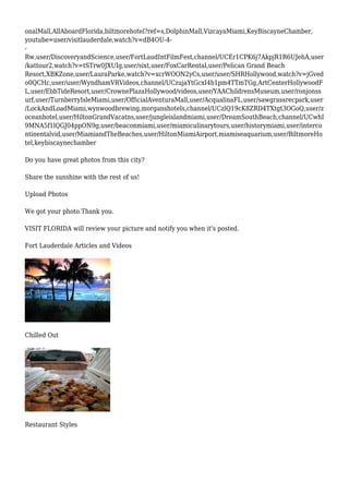 onalMall,AllAboardFlorida,biltmorehotel?ref=s,DolphinMall,VizcayaMiami,KeyBiscayneChamber,
youtube=user/visitlauderdale,watch?v=dB4OU-4-
-
Rw,user/DiscoveryandScience,user/FortLaudIntFilmFest,channel/UCEr1CPK6j7AkpjR1R6UJehA,user
/kattour2,watch?v=tSTrw0JXUIg,user/sixt,user/FoxCarRental,user/Pelican Grand Beach
Resort,XBKZone,user/LauraParke,watch?v=xcrWOON2yCs,user/user/SHRHollywood,watch?v=jGved
o0QCHc,user/user/WyndhamVRVideos,channel/UCzujaYtGcxI4b1pm4TTmTGg,ArtCenterHollywoodF
L,user/EbbTideResort,user/CrownePlazaHollywood/videos,user/YAAChildrensMuseum,user/ronjonss
urf,user/TurnberryIsleMiami,user/OfficialAventuraMall,user/AcqualinaFL,user/sawgrassrecpark,user
/LockAndLoadMiami,wynwoodbrewing,morganshotels,channel/UCzlQ19cK8ZRD4TXtgt3OGoQ,user/z
oceanhotel,user/HiltonGrandVacatns,user/jungleislandmiami,user/DreamSouthBeach,channel/UCwhI
9MNA5f1lQGJ04ppON9g,user/beaconmiami,user/miamiculinarytours,user/historymiami,user/interco
ntinentalvid,user/MiamiandTheBeaches,user/HiltonMiamiAirport,miamiseaquarium,user/BiltmoreHo
tel,keybiscaynechamber
Do you have great photos from this city?
Share the sunshine with the rest of us!
Upload Photos
We got your photo.Thank you.
VISIT FLORIDA will review your picture and notify you when it's posted.
Fort Lauderdale Articles and Videos
Chilled Out
Restaurant Styles
 
