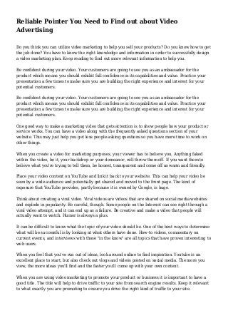 Reliable Pointer You Need to Find out about Video
Advertising
Do you think you can utilize video marketing to help you sell your products? Do you know how to get
the job done? You have to know the right knowledge and information in order to successfully design
a video marketing plan. Keep reading to find out more relevant information to help you.
Be confident during your video. Your customers are going to see you as an ambassador for the
product which means you should exhibit full confidence in its capabilities and value. Practice your
presentation a few times to make sure you are building the right experience and interest for your
potential customers.
Be confident during your video. Your customers are going to see you as an ambassador for the
product which means you should exhibit full confidence in its capabilities and value. Practice your
presentation a few times to make sure you are building the right experience and interest for your
potential customers.
One good way to make a marketing video that gets attention is to show people how your product or
service works. You can have a video along with the frequently asked questions section of your
website. This may just help you get less people asking questions so you have more time to work on
other things.
When you create a video for marketing purposes, your viewer has to believe you. Anything faked
within the video, be it, your backdrop or your demeanor, will throw them off. If you want them to
believe what you're trying to tell them, be honest, transparent and come off as warm and friendly.
Place your video content on YouTube and link it back to your website. This can help your video be
seen by a wide audience and potentially get shared and moved to the front page. The kind of
exposure that YouTube provides, partly because it is owned by Google, is huge.
Think about creating a viral video. Viral videos are videos that are shared on social media websites
and explode in popularity. Be careful, though. Some people on the Internet can see right through a
viral video attempt, and it can end up as a failure. Be creative and make a video that people will
actually want to watch. Humor is always a plus.
It can be difficult to know what the topic of your video should be. One of the best ways to determine
what will be successful is by looking at what others have done. How-to videos, commentary on
current events, and interviews with those "in the know" are all topics that have proven interesting to
web users.
When you feel that you've run out of ideas, look around online to find inspiration. Youtube is an
excellent place to start, but also check out vlogs and videos posted on social media. The more you
view, the more ideas you'll find and the faster you'll come up with your own content.
When you are using video marketing to promote your product or business it is important to have a
good title. The title will help to drive traffic to your site from search engine results. Keep it relevant
to what exactly you are promoting to ensure you drive the right kind of traffic to your site.
 