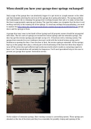 When should you have your garage door springs exchanged?
Daily usage of the garage door can absolutely trigger it to get worse in a single manner or the other
and that demands selecting the services of the garage door spring alternative. The springs perform
the fundamental role in retaining the garage door working because their job is to make certain that
the door is appropriately opening and closing. The sign that makes you recognize that the door is not
working correctly is the wearing off of the springs. To avoid any mishaps from manifesting, you need
to analyze the http://www.diy.com/departments/doors-windows/garage-doors/DIY566704.cat garage
doors and the springs in them.
A garage door may come in two kinds of door springs and all property owners should be acquainted
with them. The two sorts of springs are termed the torsion springs and the extension springs. The
door has got this torsion springs placed right on top of it. It functions with a twisting system. The
garage doors mounted in your residences have got cords with the twisted torsion spring and it
facilitates in opening the door. Once the door is shut, the torsion spring is extended. All the springs
kept up in the garage door play a critical part in the functioning of the door but when they begin to
wear off the entire door gets effected and works incorrectly which results in contacting experts to
have it set. This substitution will probably be dangerous. You'll need specialized help in this case to
present you garage door opener restoration service.
On the subject of extension springs, their running concept is a stretching system. These springs are
situated on the rim of the doors and they're accountable for possibly closing and opening of the
 