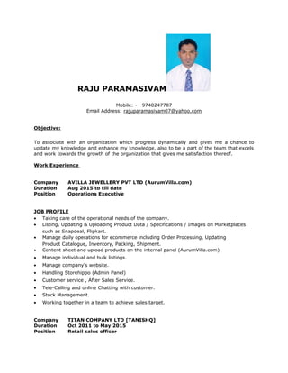 RAJU PARAMASIVAM
Mobile: - 9740247787
Email Address: rajuparamasivam07@yahoo.com
Objective:
To associate with an organization which progress dynamically and gives me a chance to
update my knowledge and enhance my knowledge, also to be a part of the team that excels
and work towards the growth of the organization that gives me satisfaction thereof.
Work Experience
Company AVILLA JEWELLERY PVT LTD (AurumVilla.com)
Duration Aug 2015 to till date
Position Operations Executive
JOB PROFILE
• Taking care of the operational needs of the company.
• Listing, Updating & Uploading Product Data / Specifications / Images on Marketplaces
such as Snapdeal, Flipkart.
• Manage daily operations for ecommerce including Order Processing, Updating
Product Catalogue, Inventory, Packing, Shipment.
• Content sheet and upload products on the internal panel (AurumVilla.com)
• Manage individual and bulk listings.
• Manage company's website.
• Handling Storehippo (Admin Panel)
• Customer service , After Sales Service.
• Tele-Calling and online Chatting with customer.
• Stock Management.
• Working together in a team to achieve sales target.
Company TITAN COMPANY LTD [TANISHQ]
Duration Oct 2011 to May 2015
Position Retail sales officer
 