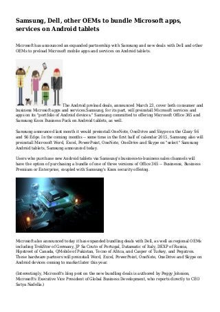 Samsung, Dell, other OEMs to bundle Microsoft apps,
services on Android tablets
Microsoft has announced an expanded partnership with Samsung and new deals with Dell and other
OEMs to preload Microsoft mobile apps and services on Android tablets.
The Android preload deals, announced March 23, cover both consumer and
business Microsoft apps and services.Samsung, for its part, will preinstall Microsoft services and
apps on its "portfolio of Android devices." Samsung committed to offering Microsoft Office 365 and
Samsung Knox Business Pack on Android tablets, as well.
Samsung announced last month it would preinstall OneNote, OneDrive and Skype on the Glaxy S6
and S6 Edge. In the coming months -- some time in the first half of calendar 2015, Samsung also will
preinstall Microsoft Word, Excel, PowerPoint, OneNote, OneDrive and Skype on "select" Samsung
Android tablets, Samsung announced today.
Users who purchase new Android tablets via Samsung's business-to-business sales channels will
have the option of purchasing a bundle of one of three versions of Office 365 -- Businesss, Business
Premium or Enterprise, coupled with Samsung's Knox security offering.
Microsoft also announced today it has expanded bundling deals with Dell, as well as regional OEMs
including TrekStor of Germany, JP Sa Couto of Portugal, Datamatic of Italy, DEXP of Russia,
Hipstreet of Canada, QMobile of Pakistan, Tecno of Africa, and Casper of Turkey, and Pegatron.
These hardware partners will preinstall Word, Excel, PowerPoint, OneNote, OneDrive and Skype on
Android devices coming to market later this year.
(Interestingly, Microsoft's blog post on the new bundling deals is authored by Peggy Johnson,
Microsoft's Executive Vice President of Global Business Development, who reports directly to CEO
Satya Nadella.)
 