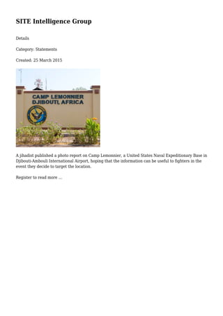 SITE Intelligence Group
Details
Category: Statements
Created: 25 March 2015
A jihadist published a photo report on Camp Lemonnier, a United States Naval Expeditionary Base in
Djibouti-Ambouli International Airport, hoping that the information can be useful to fighters in the
event they decide to target the location.
Register to read more ...
 