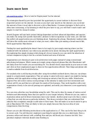 learn more here
job searching online - How to look for Employment Via the internet
The strategies shared by pros has provided the opportunity to career seekers to discover their
respected careers on the internet. As soon as you start your search on the internet, you can lower
the amount of time it may take to discover a job in Manchester. Common strategies to find a job is
often time consuming, so by listening to what the pros have to say, you will find it much easier and
simpler to start the research online.
Search Engines will spit back certain listings dependant on their advanced algorithms and queries
you make. By using such specific keywords / phrases to find occupations in your town, you will find
the perfect job opportunities you are thinking about. Exploring the phrase, Manchester medical Jobs,
will show the results most relevant to what you want, rather than just making a broad search like,
Work opportunities Manchester.
Finding the most qualified jobs doesn't have to be tough, by just simply entering where you live
combined with the industry can reduce any possible worry about choosing the right opportunities.
By employing this simple strategy while doing all of your research, you can catch the attention of
certain companies trying to hire in a certain location and area of interest.
Organizations are choosing to post in local directory web pages instead of using conventional
advertising techniques. Which means just simply using a keyword phrase like jobs Manchester will
not likely show the results you are searching for. You should check corporations in your area or town
and click on their employment page to discover the opportunities offered. Their blogs and phone info
is made available from local directories.
For anybody who is still having trouble after using the methods outlined above, then you can always
speak to a employment organization. They are going to assist with every aspect you might be having
problems with like application writing and choosing an industry that fits your skills. Manchester
Express Pros will screen various work postings in the industry to make sure the environment and
culture will fit you and that you will meet the needs of the business. They work together with every
organization closely to be sure all postings are updated, and notify you whenever a new opportunity
arises.
You can even advertise your knowledge using the web. This can be done by means of various social
websites and determining those that are specific in your target industry. Whenever you can, make a
reputation online and let future businesses know your talents. Another great way to do this is create
a blog that you only discuss a particular industry. This shows recruiters that you understand that
industry thus competent enough to add value to their team. This will make is so much easier to get a
job in Manchester NH. They are likely to hire you simply because they have an idea of your
competencies from the blog.
Ensure you are also following instructions on the application to a T. This can be the best thing to do
to secure a job. You will discover employers searching for people like you on a daily basis. Have a
presence online and interact with a staffing firm and you will boost your chances ten fold. Your
potential employer referrals should come flooding in.
 