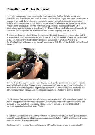 Consultar Los Puntos Del Carne
Los conductores pueden preguntar el saldo con el documento de identidad electronico, con
certificado digital reconocido, utilizando el correo habilitado y con Cl@ve. Esta intentando acceder a
un recurso protegido las credenciales presentadas no son validas; Este mensaje aparece si se
procura mirar los puntos de la DGT desde la opcion de certificado digital sin contar con del mismo
correctamente configurado, procura configurar apropiadamente tu certificado digital DNIe
siguiendo las indicaciones que se muestran en el video precedente emplea la opcion de consulta sin
certificado digital siguiendo los pasos comentados tambien en paragrafos precedentes.
Si se dispone de un certificado digital documento de identidad electronico (en la sigueinte web de
ActiBva puedes hallar mas informacion para utilizar el DNIe), vas a poder entrar a ver los puntos de
la DGT sencillamente visitando el correspondiente backlink de Consulta de Puntos Con
Certificadoâ€ que hallaras en la pertinenteÂ seccion de la Sede Electronica de la Direccion General
de Trafico.
El resto de conductores que en estos anos hayan perdido puntos por infracciones, recuperaran la
totalidad del credito inicial de doce puntos una vez pasados 2 anos sin haber sido sancionados por
infracciones que acarreen perdida de puntos (salvo cuando laÂ perdida de puntos se debio a una
infraccion muy grave, en cuyo caso el plazo para recuperar la totalidad va a ser de 3 anos).
Los 26 millones de conductores espanoles pueden acceder desde el 19 de noviembre a su saldo de
puntos en el permiso de conducir y conocer que infracciones le han hecho perderlos, gracias a la
inclusion de este tramite en el programa Cl@ve , el nuevo sistema de acceso de identidad
electronica para las Administraciones Publicas.
El sistema Cl@ve complementa al DNI electronico y al certificado digital, de modo que se amplia la
oferta de acceso electronico a los ciudadano, como establece la Ley 11/2007 de acceso electronico a
los ciudadanos a los Servicios Publicos.
Desde mayo de 2010, segun datos facilitados por AEA, se han impuesto mas de trescientos.000
 