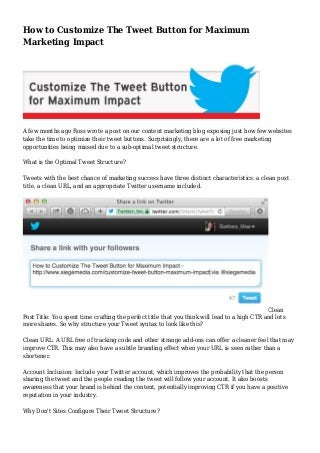 How to Customize The Tweet Button for Maximum
Marketing Impact
A few months ago Ross wrote a post on our content marketing blog exposing just how few websites
take the time to optimize their tweet buttons. Surprisingly, there are a lot of free marketing
opportunities being missed due to a sub-optimal tweet structure.
What is the Optimal Tweet Structure?
Tweets with the best chance of marketing success have three distinct characteristics: a clean post
title, a clean URL, and an appropriate Twitter username included.
Clean
Post Title: You spent time crafting the perfect title that you think will lead to a high CTR and lots
more shares. So why structure your Tweet syntax to look like this?
Clean URL: A URL free of tracking code and other strange add-ons can offer a cleaner feel that may
improve CTR. This may also have a subtle branding effect when your URL is seen rather than a
shortener.
Account Inclusion: Include your Twitter account, which improves the probability that the person
sharing the tweet and the people reading the tweet will follow your account. It also boosts
awareness that your brand is behind the content, potentially improving CTR if you have a positive
reputation in your industry.
Why Don't Sites Configure Their Tweet Structure?
 