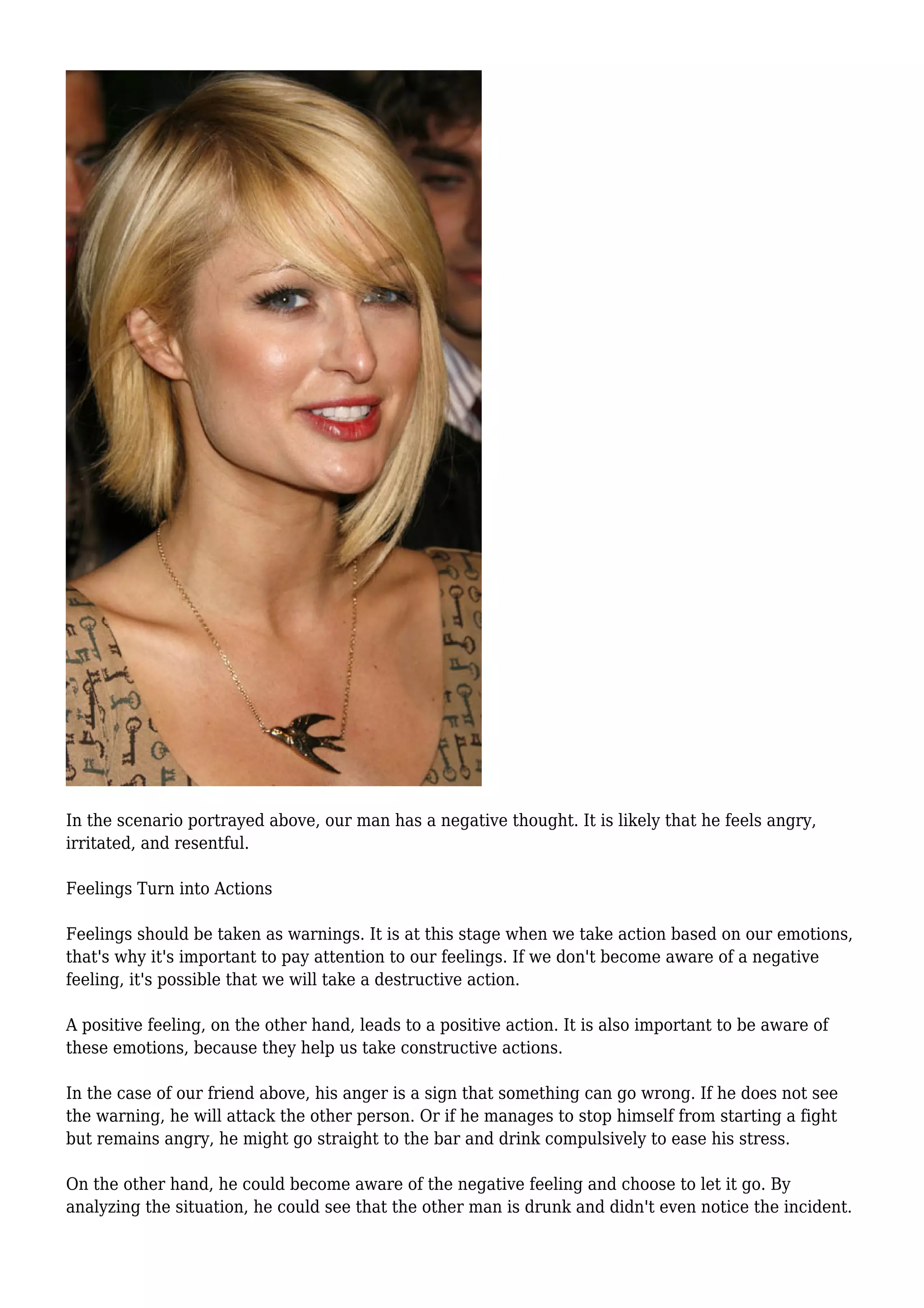 In the scenario portrayed above, our man has a negative thought. It is likely that he feels angry,
irritated, and resentful.
Feelings Turn into Actions
Feelings should be taken as warnings. It is at this stage when we take action based on our emotions,
that's why it's important to pay attention to our feelings. If we don't become aware of a negative
feeling, it's possible that we will take a destructive action.
A positive feeling, on the other hand, leads to a positive action. It is also important to be aware of
these emotions, because they help us take constructive actions.
In the case of our friend above, his anger is a sign that something can go wrong. If he does not see
the warning, he will attack the other person. Or if he manages to stop himself from starting a fight
but remains angry, he might go straight to the bar and drink compulsively to ease his stress.
On the other hand, he could become aware of the negative feeling and choose to let it go. By
analyzing the situation, he could see that the other man is drunk and didn't even notice the incident.
 