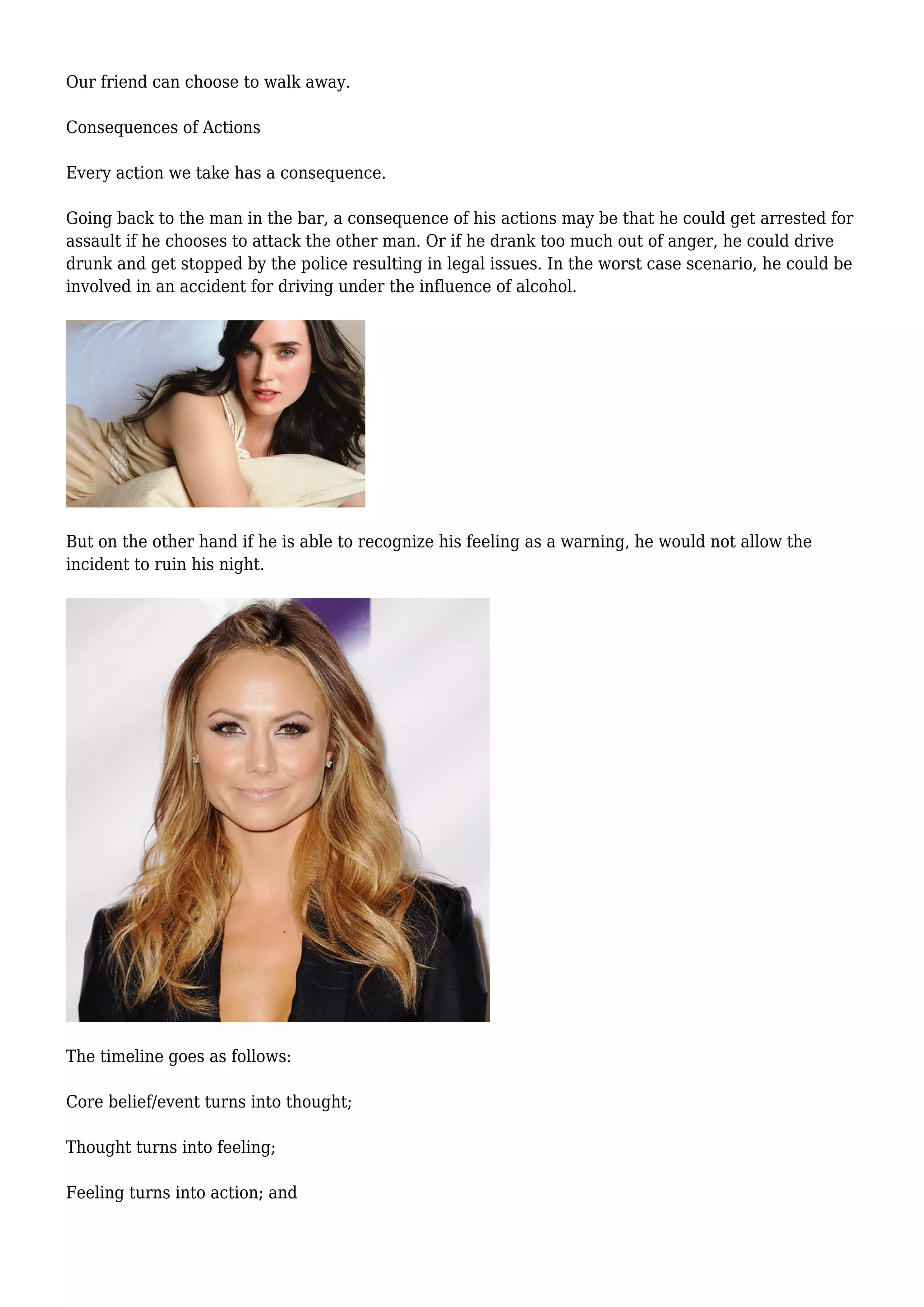 Our friend can choose to walk away.
Consequences of Actions
Every action we take has a consequence.
Going back to the man in the bar, a consequence of his actions may be that he could get arrested for
assault if he chooses to attack the other man. Or if he drank too much out of anger, he could drive
drunk and get stopped by the police resulting in legal issues. In the worst case scenario, he could be
involved in an accident for driving under the influence of alcohol.
But on the other hand if he is able to recognize his feeling as a warning, he would not allow the
incident to ruin his night.
The timeline goes as follows:
Core belief/event turns into thought;
Thought turns into feeling;
Feeling turns into action; and
 