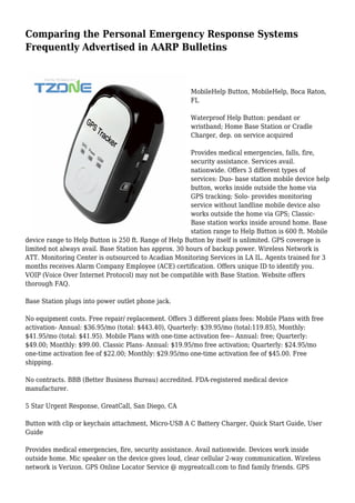 Comparing the Personal Emergency Response Systems
Frequently Advertised in AARP Bulletins
MobileHelp Button, MobileHelp, Boca Raton,
FL
Waterproof Help Button: pendant or
wristband; Home Base Station or Cradle
Charger, dep. on service acquired
Provides medical emergencies, falls, fire,
security assistance. Services avail.
nationwide. Offers 3 different types of
services: Duo- base station mobile device help
button, works inside outside the home via
GPS tracking; Solo- provides monitoring
service without landline mobile device also
works outside the home via GPS; Classic-
Base station works inside around home. Base
station range to Help Button is 600 ft. Mobile
device range to Help Button is 250 ft. Range of Help Button by itself is unlimited. GPS coverage is
limited not always avail. Base Station has approx. 30 hours of backup power. Wireless Network is
ATT. Monitoring Center is outsourced to Acadian Monitoring Services in LA IL. Agents trained for 3
months receives Alarm Company Employee (ACE) certification. Offers unique ID to identify you.
VOIP (Voice Over Internet Protocol) may not be compatible with Base Station. Website offers
thorough FAQ.
Base Station plugs into power outlet phone jack.
No equipment costs. Free repair/ replacement. Offers 3 different plans fees: Mobile Plans with free
activation- Annual: $36.95/mo (total: $443.40), Quarterly: $39.95/mo (total:119.85), Monthly:
$41.95/mo (total: $41.95). Mobile Plans with one-time activation fee-- Annual: free; Quarterly:
$49.00; Monthly: $99.00. Classic Plans- Annual: $19.95/mo free activation; Quarterly: $24.95/mo
one-time activation fee of $22.00; Monthly: $29.95/mo one-time activation fee of $45.00. Free
shipping.
No contracts. BBB (Better Business Bureau) accredited. FDA-registered medical device
manufacturer.
5 Star Urgent Response, GreatCall, San Diego, CA
Button with clip or keychain attachment, Micro-USB A C Battery Charger, Quick Start Guide, User
Guide
Provides medical emergencies, fire, security assistance. Avail nationwide. Devices work inside
outside home. Mic speaker on the device gives loud, clear cellular 2-way communication. Wireless
network is Verizon. GPS Online Locator Service @ mygreatcall.com to find family friends. GPS
 