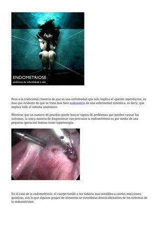 Pese a la tradicional creencia de que es una enfermedad que solo implica el aparato reproductor, es
mas que evidente de que se trata mas bien endometrio de una enfermedad sistemica, es decir, que
implica todo el sistema anatomico.
Mientras que un numero de pruebas puede buscar signos de problemas que pueden causar los
sintomas, la unica manera de diagnosticar con precision la endometriosis es por medio de una
pequena operacion famosa como laparoscopia.
En el caso de la endometriosis, el cuerpo tiende a ser todavia mas sensibles a ciertas reacciones
quimicas, con lo que algunos grupos de alimentos se consideran desencadenantes de los sintomas de
la endometriosis.
 