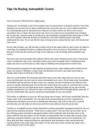 Tips On Buying Automobile Covers
Auto Accessories With Distinctive High quality
Getting your car detailed is one of the simplest ways to ensure that it is cleaned correctly. One of the
locations you can store for out there customized seat covers for your car is your online connection.
You would possibly just be shocked at how cheap it's to order custom car seat covers on your
automobile. Bear in mind, the main job of seat covers is to protect your automobile from everyday
put on and tear. Amazon needs no introduction; this multimillion greenback firm that began in 1994
out of the founder's personal storage as a bookstore, now sells something and every thing
underneath the solar. Do not use the hot-water setting on your washer-the hot water will shrink your
seat covers.
At our online retailer, you will see that a variety of top of the range child car seat covers, all made by
Coverking, the undisputed leader in making the perfect covers in your car. Nevertheless, the very
best part is that has the lowest price tags on the Internet on all Coverking child automobile seat
covers.
There are seat covers available that embrace Velour seat covers, Neoprene seat covers, Tweed seat
covers, Leatherette seat covers, and Real Leather seat covers amongst others. Customized tailor-
made seat covers can be found in a wide range of thrilling color and patterns to select from.
With automotive equipment for girls gaining recognition lately, many leading motor vehicle accent
stores, for instance, Halfords, a major chain of automotive accessory, and spare part shops in
Europe, have begun to stock up on the same.
There is a wide number of customized automotive seat covers that range from low cost car seat
covers and discount car seat covers to luxury automobile seat covers. On the time when the markets
are flooded with big selection of seat covers, for a regular customer deciding on the effective seat
covers is usually a daunting task. Due to this fact, earlier than you resolve on a selected seat covers,
it's necessary that you just think about these components. Normally should you get one from the
reliable manufacturer, you will get the seat covers that are fabricated from high quality materials. If
you will a child bathe, this can be a must have merchandise for any new mother.
The leather or upholstery in your car will stay trying newer longer, which may considerably help the
resale worth of your automobile. You can select from several patterns as nicely, ranging from
animal-print automotive seat covers to widespread characters. And in the event you're a sports
activities fan, you will discover seat covers and floor mats with your favorite group logo.
CarDecor is a delightful online retailer dedicated to selling automobile equipment (mainly for the car
interior) that solutions the query, "What does a woman want?". Not just men can love their car, in
line with this unique automotive equipment retailer which explicitly state that they cater to the
wants of BOTH men and women. At this retailer you'll positively find one thing that is quirky, fully
ingenious, extremely helpful or just cute, that you would absolutely need in your automotive. For
these girls who have unique preferences, stereotypical pink automotive seats and animal print
steering wheel covers won't make the reduce. In case your seat covers contain any stains, use a
stain remover to get out the spots.
 