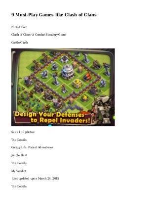 9 Must-Play Games like Clash of Clans
Pocket Fort
Clash of Clans--A Combat Strategy Game
Castle Clash
See all 10 photos
The Details
Galaxy Life: Pocket Adventures
Jungle Heat
The Details
My Verdict
Last updated upon March 24, 2015
The Details
 
