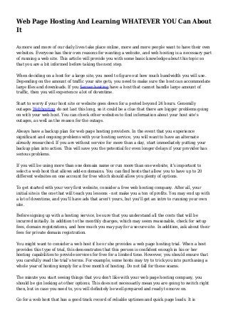 Web Page Hosting And Learning WHATEVER YOU Can About
It
As more and more of our daily lives take place online, more and more people want to have their own
websites. Everyone has their own reasons for wanting a website, and web hosting is a necessary part
of running a web site. This article will provide you with some basic knowledge about this topic so
that you are a bit informed before taking the next step.
When deciding on a host for a large site, you need to figure out how much bandwidth you will use.
Depending on the amount of traffic your site gets, you need to make sure the host can accommodate
large files and downloads. If you Server hosting have a host that cannot handle large amount of
traffic, then you will experience a lot of downtime.
Start to worry if your host site or website goes down for a period beyond 24 hours. Generally
outages Webhosting do not last this long, so it could be a clue that there are bigger problems going
on with your web host. You can check other websites to find information about your host site's
outages, as well as the reason for the outage.
Always have a backup plan for web page hosting providers. In the event that you experience
significant and ongoing problems with your hosting service, you will want to have an alternate
already researched. If you are without service for more than a day, start immediately putting your
backup plan into action. This will save you the potential for even longer delays if your provider has
serious problems.
If you will be using more than one domain name or run more than one website, it's important to
select a web host that allows add-on domains. You can find hosts that allow you to have up to 20
different websites on one account for free which should allow you plenty of options.
To get started with your very first website, consider a free web hosting company. After all, your
initial site is the one that will teach you lessons - not make you a ton of profits. You may end up with
a lot of downtime, and you'll have ads that aren't yours, but you'll get an intro to running your own
site.
Before signing up with a hosting service, be sure that you understand all the costs that will be
incurred initially. In addition to the monthly charges, which may seem reasonable, check for setup
fees, domain registrations, and how much you may pay for a secure site. In addition, ask about their
fees for private domain registration.
You might want to consider a web host if he or she provides a web page hosting trial. When a host
provides this type of trial, this demonstrates that this person is confident enough in his or her
hosting capabilities to provide services for free for a limited time. However, you should ensure that
you carefully read the trial's terms. For example, some hosts may try to trick you into purchasing a
whole year of hosting simply for a free month of hosting. Do not fall for these scams.
The minute you start seeing things that you don't like with your web page hosting company, you
should be gin looking at other options. This does not necessarily mean you are going to switch right
then, but in case you need to, you will definitely be well-prepared and ready to move on.
Go for a web host that has a good track record of reliable uptimes and quick page loads. It is
 
