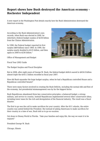 Report shows how Bush destroyed the American economy -
Rochester Independent
A new report in the Washington Post details exactly how the Bush Administration destroyed the
American economy.
According to the Bush Administration's own
records, when Bush was elected in 2000, he
inherited a federal budget surplus of $236 billion
from the Clinton Administration.
In 1998, the Federal budget reported its first
surplus ($69 billion) since 1969. In 1999, the
surplus nearly doubled to $125 billion, and then
again in 2000 to $236 billion."
Office of Management and Budget
Fiscal Year 2002 Guide
The Budget Surplus and Fiscal Discipline
But in 2008, after eight years of George W. Bush, the federal budget deficit soared to $454.8 billion
almost triple the $161.5 billion recorded in fiscal year 2007.
How did Bush squander the huge budget surplus, when he had a Republican controlled House and a
Republican controlled Senate?
There were many factors involved in creating the Bush Deficits, including the normal ebb and flow of
the economy, but presidential mismanagement was by far the biggest factor.
Bush Republicans abandoned three key conservative principles: a balanced budget, a strong
military, and service to country. Instead Republicans implemented several other conservative ideas,
including lower taxes for the rich and deregulation of the financial industry. The result was a fiscal
disaster.
The first to go was the call to make sacrifices for your country. After the 9/11 attacks, the entire
country was united behind the President. But instead of asking Americans to make sacrifices for
their country in a time of war, Bush told us to go on vacation.
Get down to Disney World in Florida. Take your families and enjoy life, the way we want it to be
enjoyed."
President George W. Bush
Chicago, Illinois
 