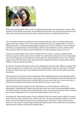 While many photographers like in order to emphasize landscapes from the distance, viewers often
emphasis on the foreground instead. An Individual could increase the particular depth look of one's
photo when you shoot the foreground inside a way that makes an excellent striking frame.
Try most kinds of numerous approaches when working with your camera, including altering the
aspects and colors anyone use. It's not really necessary that you've an original object to acquire a
high-quality photo. A New great photographer ought for you to be in a position to create an image
involving an unoriginal object look interesting, thanks for their abilities as well as artistic talent.
Play around to always be able to acquire experience as well as develop a type of one's own.
Capture the actual smaller issues when traveling with your camera. a picture snapped without
having any specific motive may become essential to an individual personally later on by stimulating
your current memories and assisting you contact again the actual ambiance of your trip. Consider
images associated with street signs, strange products bought from stores or perhaps little objects,
similar to coins or perhaps bus tickets.
Be certain to maintain informative notes in the photographs which you take. When you appear back
in your own pictures, you might have a hard time remembering in areas you took them. To Always
Be Able To remedy this, take a tiny notebook and jot down each as well as every pictures having a
description.
Most cameras have got built-in flash components which immediately pop up when the light will be
dim. while this could perform for your typical photo, you will be needing an external flash device for
additional professional photos with increased light. Become certain that your camera may take an
external flash component and obtain one that matches it from a camera store.
Play with almost all the concepts of scale, expressions, as well as perspective within your
photographs. Straightforward objects just take upon whole new looks when photographed inside a
non-typical setting, or perhaps when positioned in a silly or even unusual situation. Practice altering
your current composition so as to determine familiar objects in the new way.
Be imaginative using shutter speeds. Many individuals utilize the fastest speed available to acquire
stills from action shots, however other speeds, like 1/30, can possess interesting effects too. Do the
factor is the person riding the bike who was heading past in a fast pace? Using a slower shutter
speed, you may acquire a sharp image involving the topic having a track record that will expresses
speed because involving a horizontal streaking effect.
 