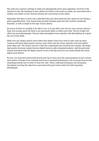 Play with your camera's settings to make your photographs much more appealing. You'll be in the
situation to blur the backdrop of one's photos far better in the event you make use associated with a
shallow area depth to draw interest towards the concentrate of your photo.
Remember that there is more into a individual than just their particular face when you are having a
photo regarding them. Your human body provides multiple parts that will could be considered
beautiful, as well as might be the topic of your photos.
Be aware of when it's suitable to be able to use, or in any other case not use, your current camera's
flash. Just turning about the flash is not necessarily likely to suffice each time. The lot of light will
often ruin great photographs. Pictures taken throughout areas together with dim lighting do require
the use of your flash.
Make sure you employ optical zoom rather than digital zoom if you want to take close-up shots.
Cameras will many likely permit a person zoom closer and also closer optically until your digital
zoom takes over. The Actual concern is that this compromises the overall picture quality. the image
high quality decreases simply because digital features adds interpolated pixels. read the particular
manual associated with the digital camera to see in the big event you can easily disable the actual
digital zoom feature.
By now, you must have discovered several new tips to test out in the actual program of your current
next session. Perhaps if you certainly tend to be a seasoned professional, it by no means hurts to test
something entirely new in order to hone the craft. These confirmed techniques will aid greatly
throughout reaching the objectives associated with good results within the field regarding
photography.
 