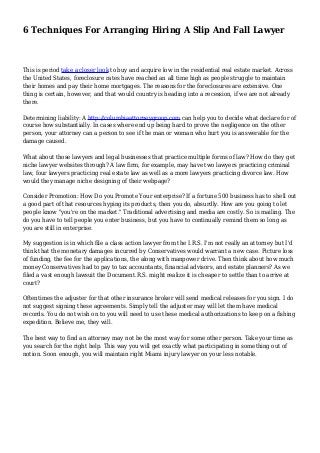 6 Techniques For Arranging Hiring A Slip And Fall Lawyer
This is period take a closer look to buy and acquire low in the residential real estate market. Across
the United States, foreclosure rates have reached an all time high as people struggle to maintain
their homes and pay their home mortgages. The reasons for the foreclosures are extensive. One
thing is certain, however, and that would country is heading into a recession, if we are not already
there.
Determining liability: A http://columbiaattorneygroup.com can help you to decide what declare for of
course how substantially. In cases where end up being hard to prove the negligence on the other
person, your attorney can a person to see if the man or woman who hurt you is answerable for the
damage caused.
What about those lawyers and legal businesses that practice multiple forms of law? How do they get
niche lawyer websites through? A law firm, for example, may have two lawyers practicing criminal
law, four lawyers practicing real estate law as well as a more lawyers practicing divorce law. How
would they manage niche designing of their webpage?
Consider Promotion: How Do you Promote Your enterprise? If a fortune 500 business has to shell out
a good part of that resources hyping its products, then you do, absurdly. How are you going to let
people know "you're on the market." Traditional advertising and media are costly. So is mailing. The
do you have to tell people you enter business, but you have to continually remind them so long as
you are still in enterprise.
My suggestion is in which file a class action lawyer from the I.R.S. I'm not really an attorney but I'd
think that the monetary damages incurred by Conservatives would warrant a new case. Picture loss
of funding, the fee for the applications, the along with manpower drive. Then think about how much
money Conservatives had to pay to tax accountants, financial advisors, and estate planners? As we
filed a vast enough lawsuit the Document.R.S. might realize it is cheaper to settle than to arrive at
court?
Oftentimes the adjuster for that other insurance broker will send medical releases for you sign. I do
not suggest signing these agreements. Simply tell the adjuster may will let them have medical
records. You do not wish on to you will need to use these medical authorizations to keep on a fishing
expedition. Believe me, they will.
The best way to find an attorney may not be the most way for some other person. Take your time as
you search for the right help. This way you will get exactly what participating in something out of
notion. Soon enough, you will maintain right Miami injury lawyer on your less notable.
 