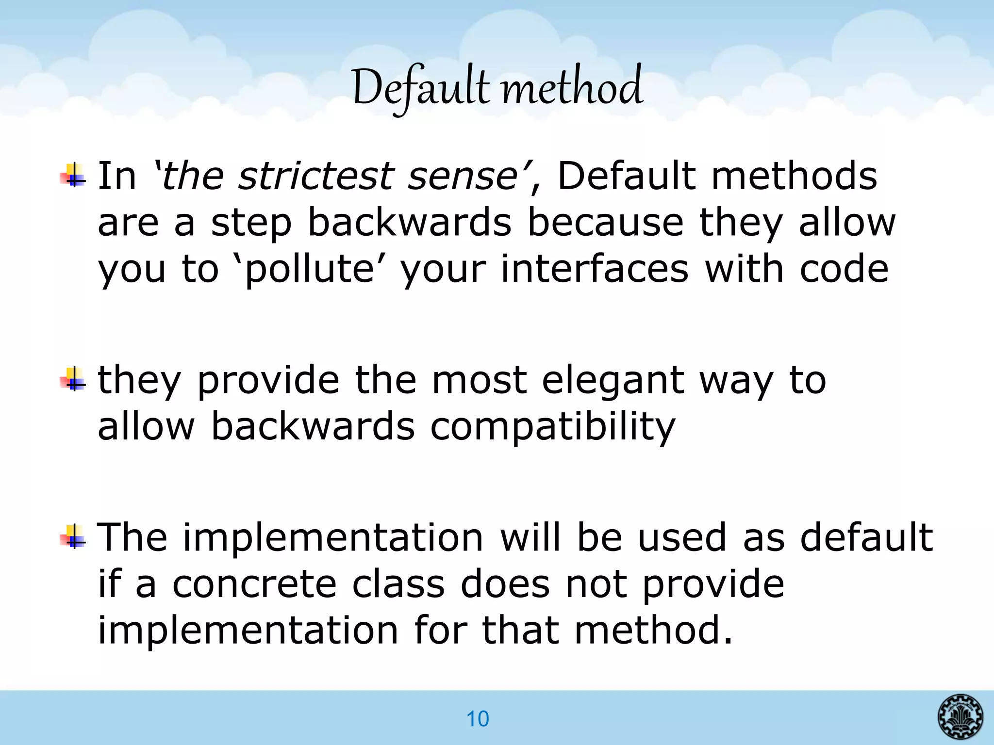 10
Default method
In ‘the strictest sense’, Default methods
are a step backwards because they allow
you to ‘pollute’ your interfaces with code
they provide the most elegant way to
allow backwards compatibility
The implementation will be used as default
if a concrete class does not provide
implementation for that method.
 