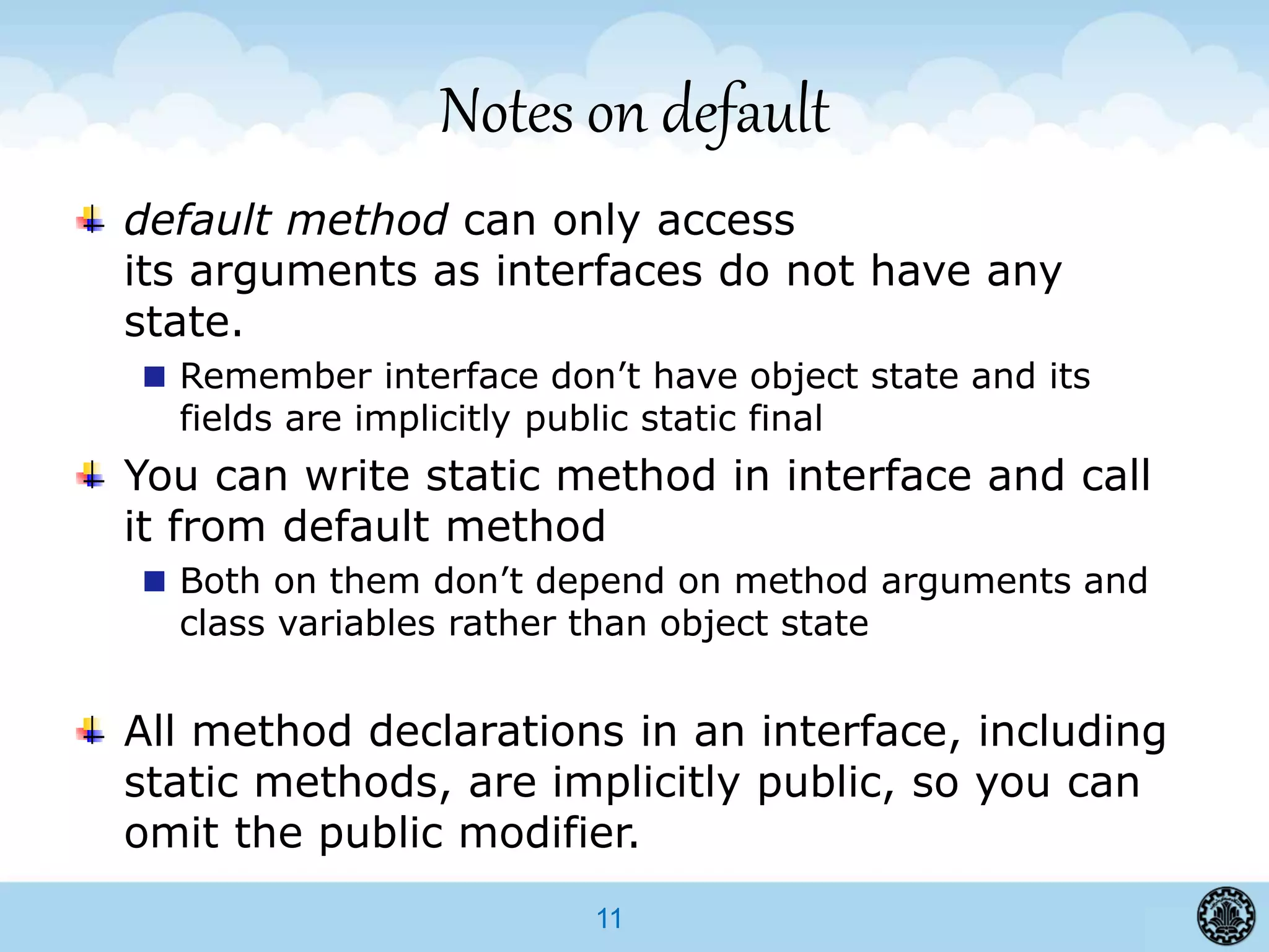 11
Notes on default
default method can only access
its arguments as interfaces do not have any
state.
Remember interface don’t have object state and its
fields are implicitly public static final
You can write static method in interface and call
it from default method
Both on them don’t depend on method arguments and
class variables rather than object state
All method declarations in an interface, including
static methods, are implicitly public, so you can
omit the public modifier.
 
