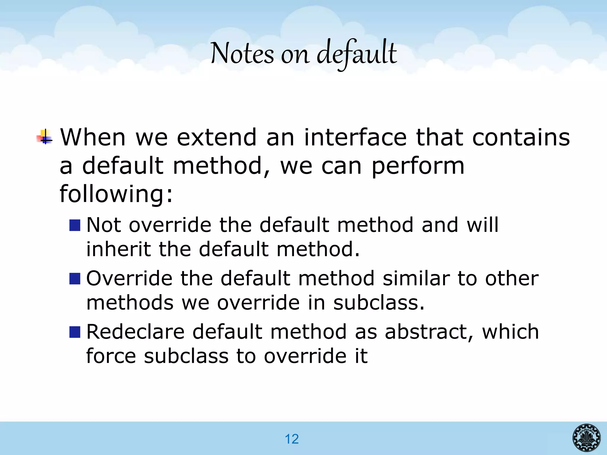 12
Notes on default
When we extend an interface that contains
a default method, we can perform
following:
Not override the default method and will
inherit the default method.
Override the default method similar to other
methods we override in subclass.
Redeclare default method as abstract, which
force subclass to override it
 
