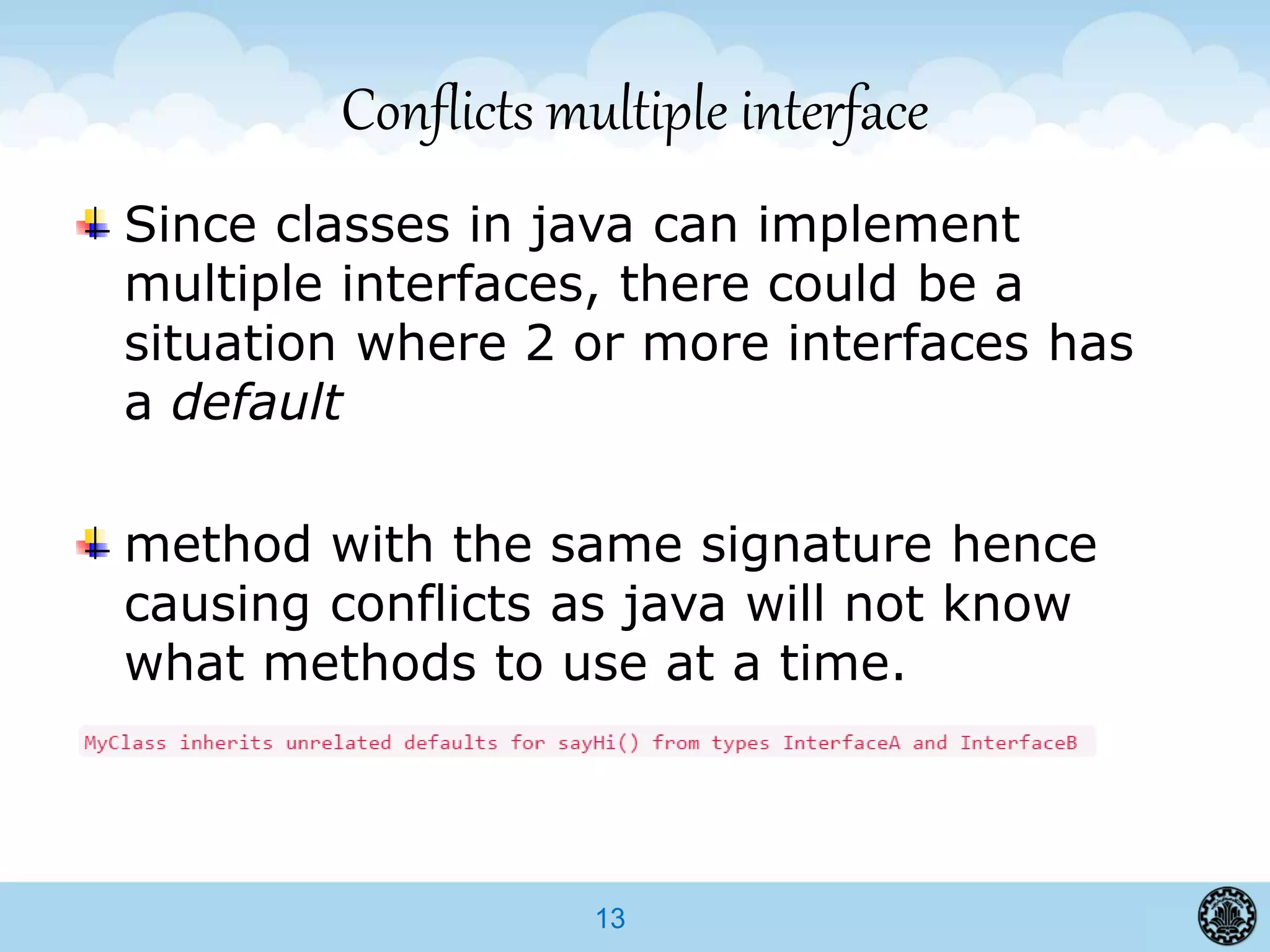 13
Conflicts multiple interface
Since classes in java can implement
multiple interfaces, there could be a
situation where 2 or more interfaces has
a default
method with the same signature hence
causing conflicts as java will not know
what methods to use at a time.
 
