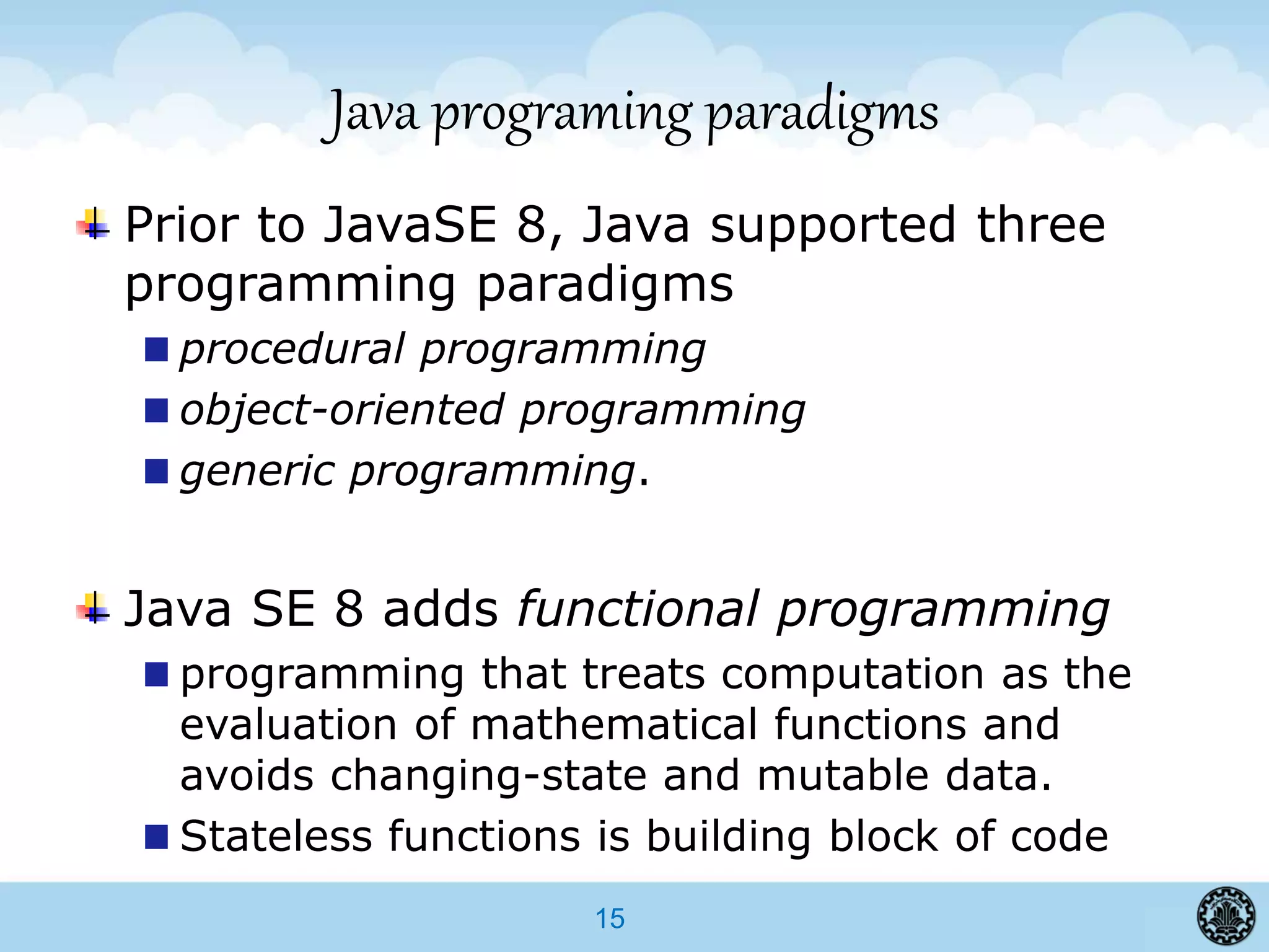 15
Java programing paradigms
Prior to JavaSE 8, Java supported three
programming paradigms
procedural programming
object-oriented programming
generic programming.
Java SE 8 adds functional programming
programming that treats computation as the
evaluation of mathematical functions and
avoids changing-state and mutable data.
Stateless functions is building block of code
 
