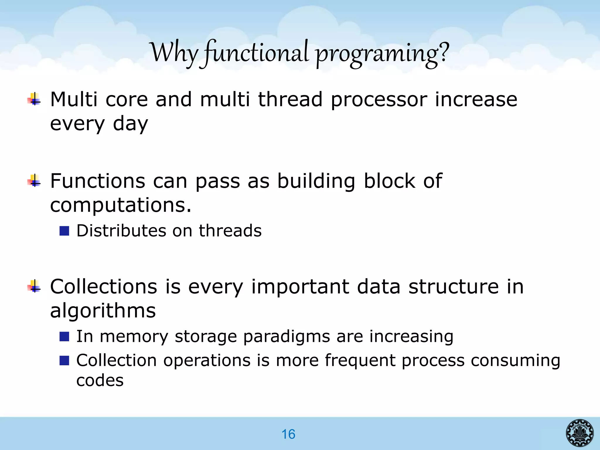 16
Why functional programing?
Multi core and multi thread processor increase
every day
Functions can pass as building block of
computations.
Distributes on threads
Collections is every important data structure in
algorithms
In memory storage paradigms are increasing
Collection operations is more frequent process consuming
codes
 