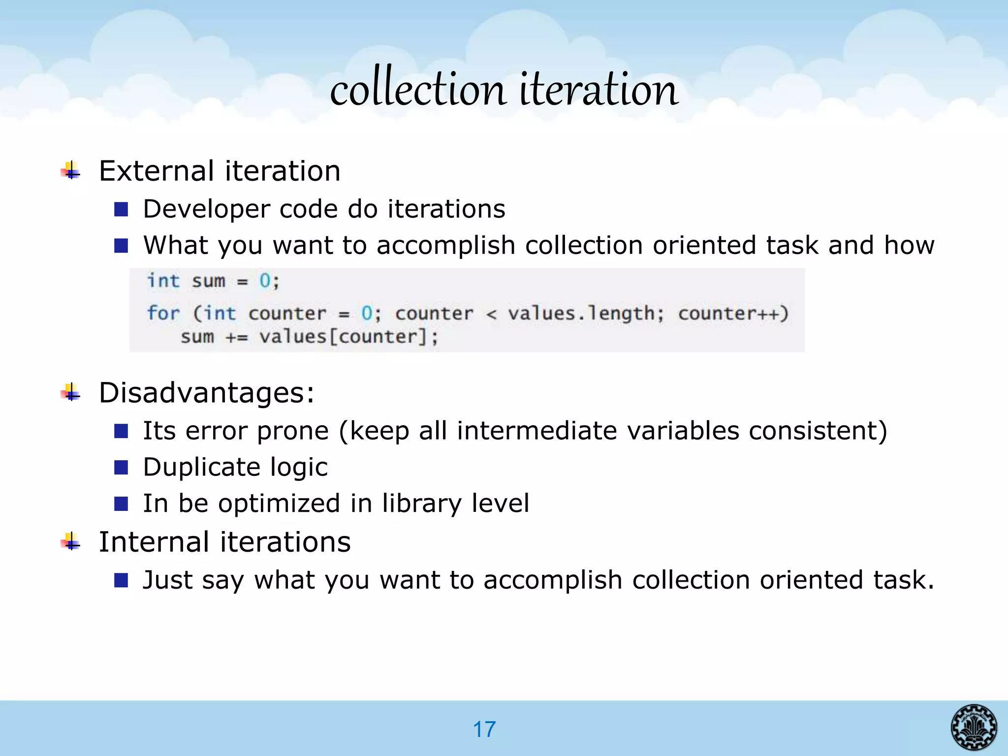 17
collection iteration
External iteration
Developer code do iterations
What you want to accomplish collection oriented task and how
Disadvantages:
Its error prone (keep all intermediate variables consistent)
Duplicate logic
In be optimized in library level
Internal iterations
Just say what you want to accomplish collection oriented task.
 