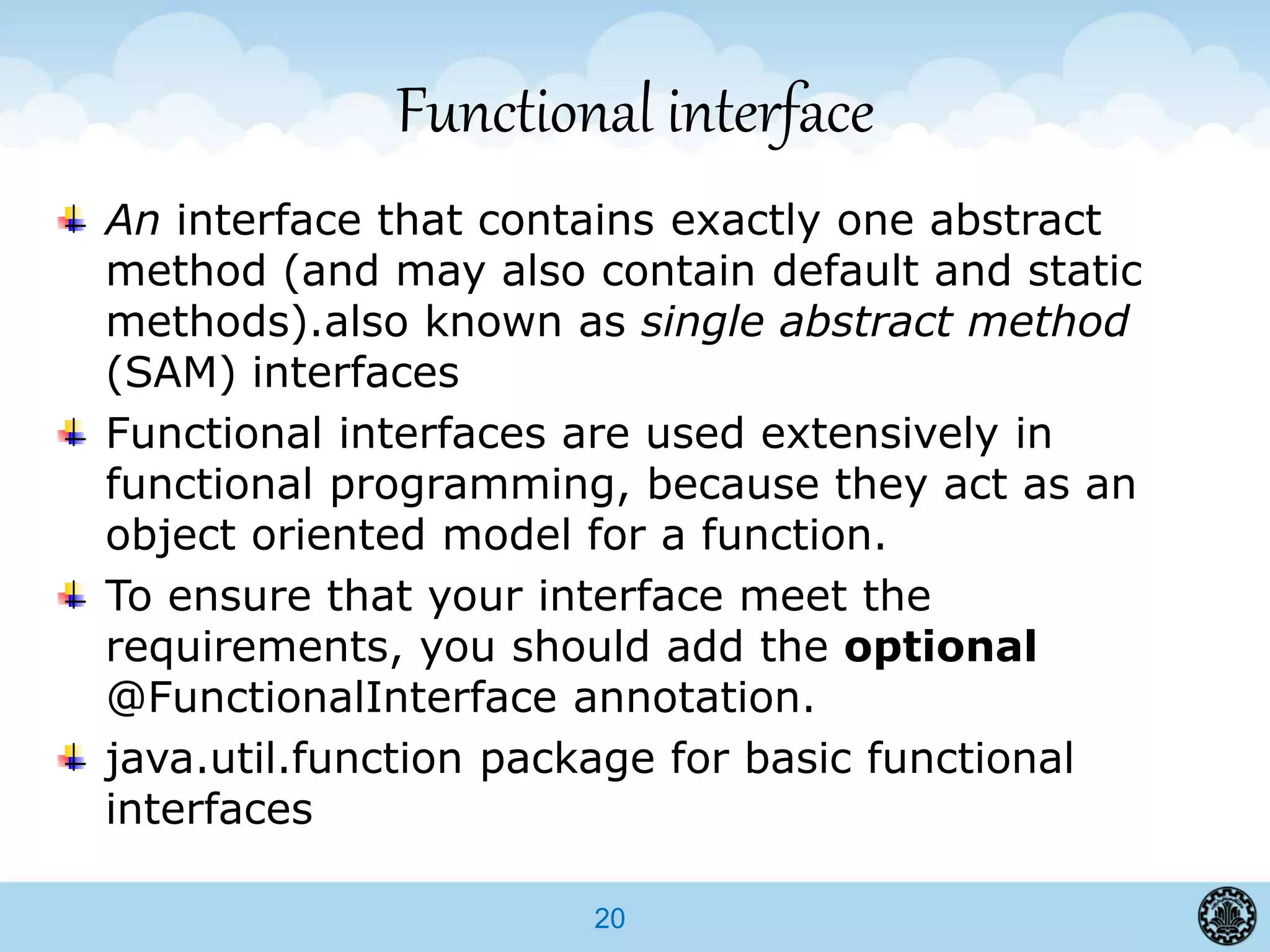 20
Functional interface
An interface that contains exactly one abstract
method (and may also contain default and static
methods).also known as single abstract method
(SAM) interfaces
Functional interfaces are used extensively in
functional programming, because they act as an
object oriented model for a function.
To ensure that your interface meet the
requirements, you should add the optional
@FunctionalInterface annotation.
java.util.function package for basic functional
interfaces
 