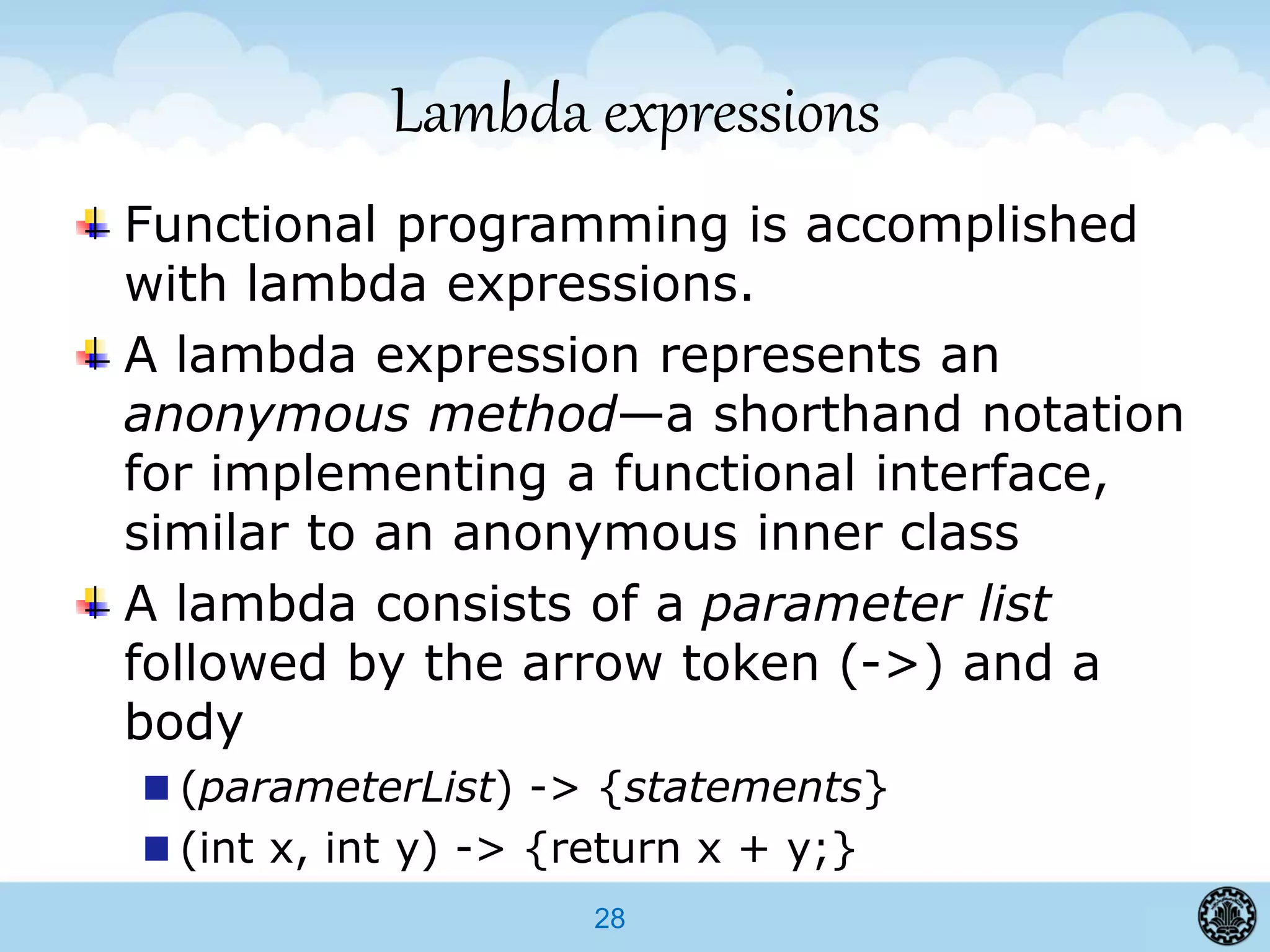 28
Lambda expressions
Functional programming is accomplished
with lambda expressions.
A lambda expression represents an
anonymous method—a shorthand notation
for implementing a functional interface,
similar to an anonymous inner class
A lambda consists of a parameter list
followed by the arrow token (->) and a
body
(parameterList) -> {statements}
(int x, int y) -> {return x + y;}
 