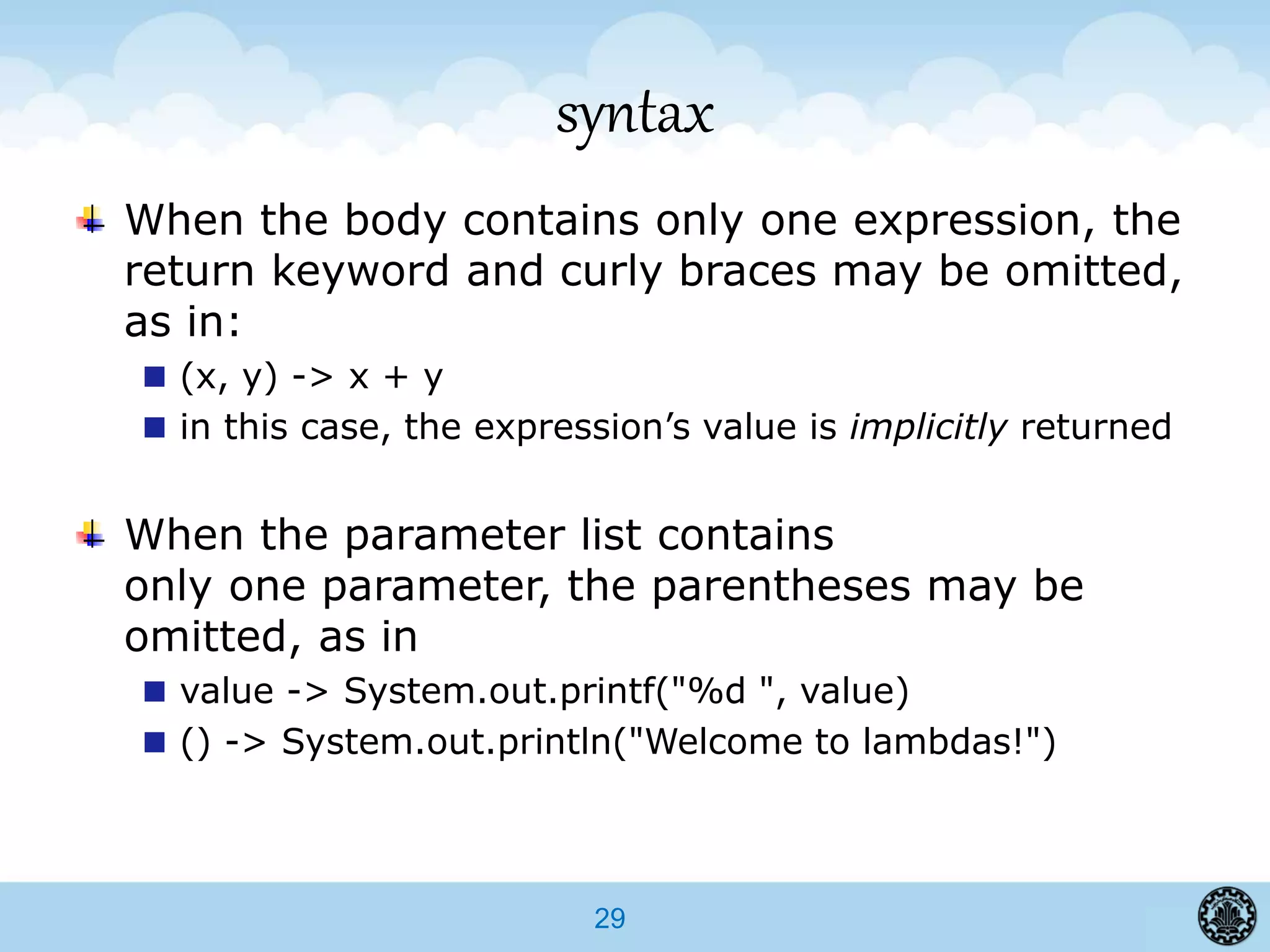 29
syntax
When the body contains only one expression, the
return keyword and curly braces may be omitted,
as in:
(x, y) -> x + y
in this case, the expression’s value is implicitly returned
When the parameter list contains
only one parameter, the parentheses may be
omitted, as in
value -> System.out.printf("%d ", value)
() -> System.out.println("Welcome to lambdas!")
 