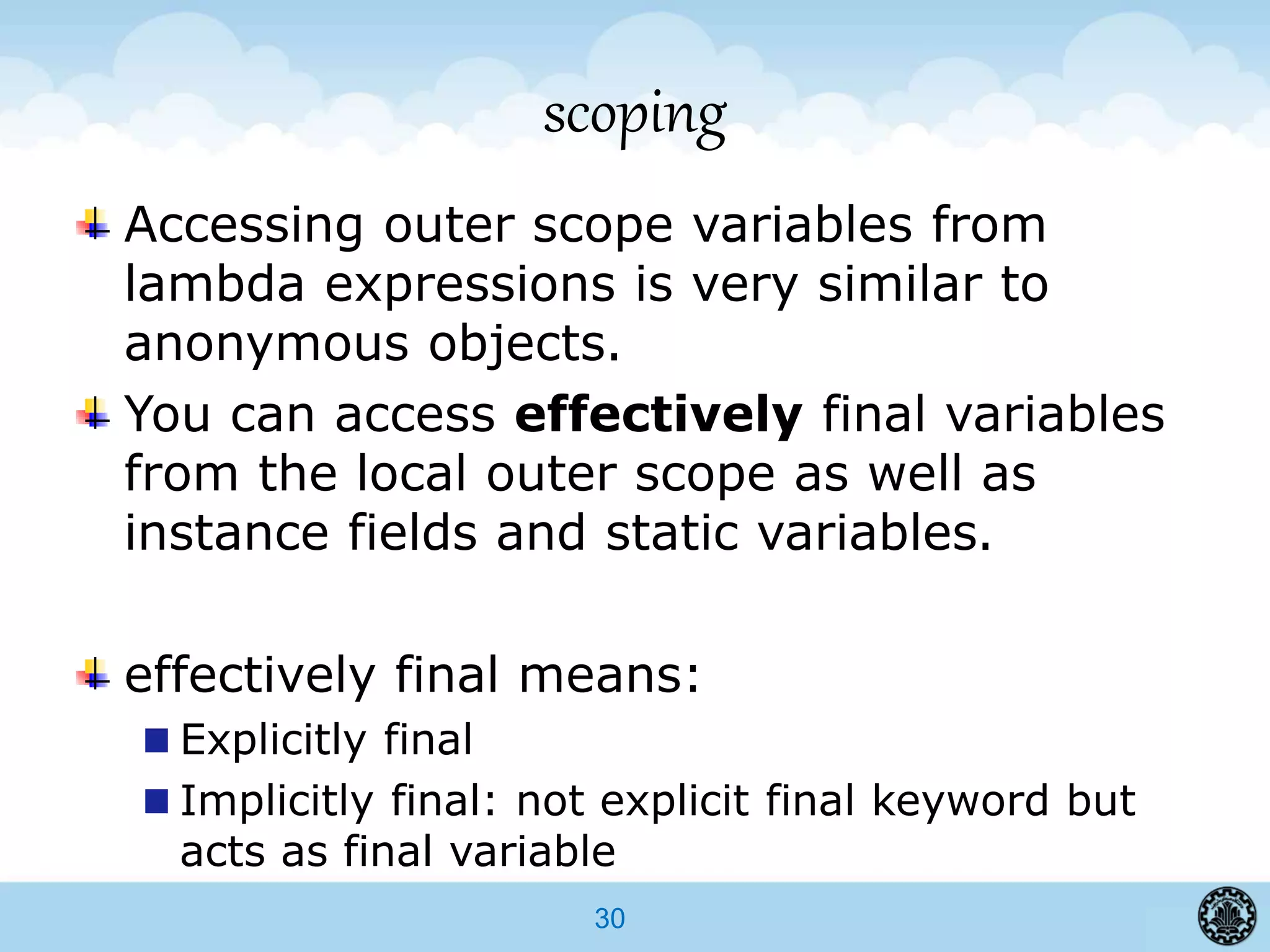 30
scoping
Accessing outer scope variables from
lambda expressions is very similar to
anonymous objects.
You can access effectively final variables
from the local outer scope as well as
instance fields and static variables.
effectively final means:
Explicitly final
Implicitly final: not explicit final keyword but
acts as final variable
 
