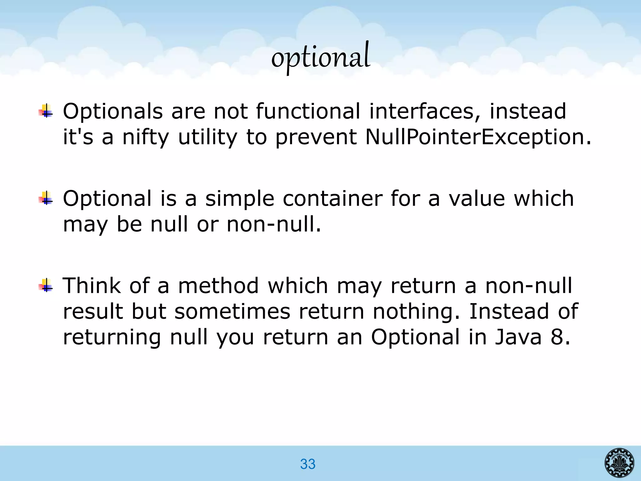 33
optional
Optionals are not functional interfaces, instead
it's a nifty utility to prevent NullPointerException.
Optional is a simple container for a value which
may be null or non-null.
Think of a method which may return a non-null
result but sometimes return nothing. Instead of
returning null you return an Optional in Java 8.
 