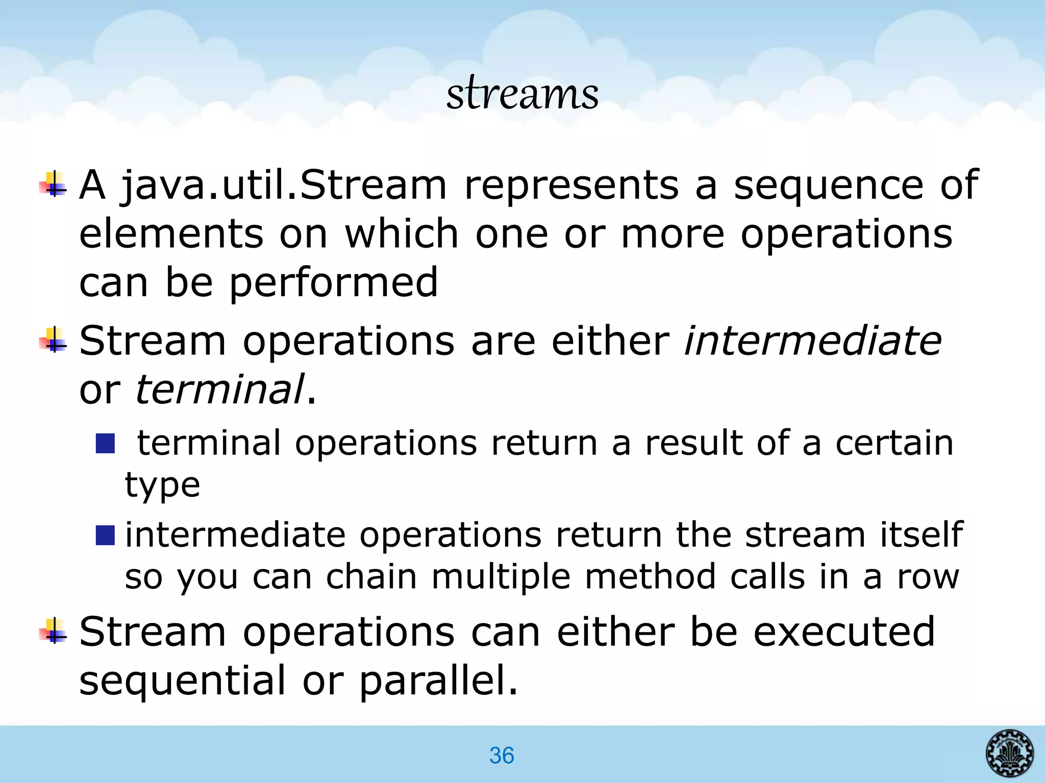 36
streams
A java.util.Stream represents a sequence of
elements on which one or more operations
can be performed
Stream operations are either intermediate
or terminal.
terminal operations return a result of a certain
type
intermediate operations return the stream itself
so you can chain multiple method calls in a row
Stream operations can either be executed
sequential or parallel.
 