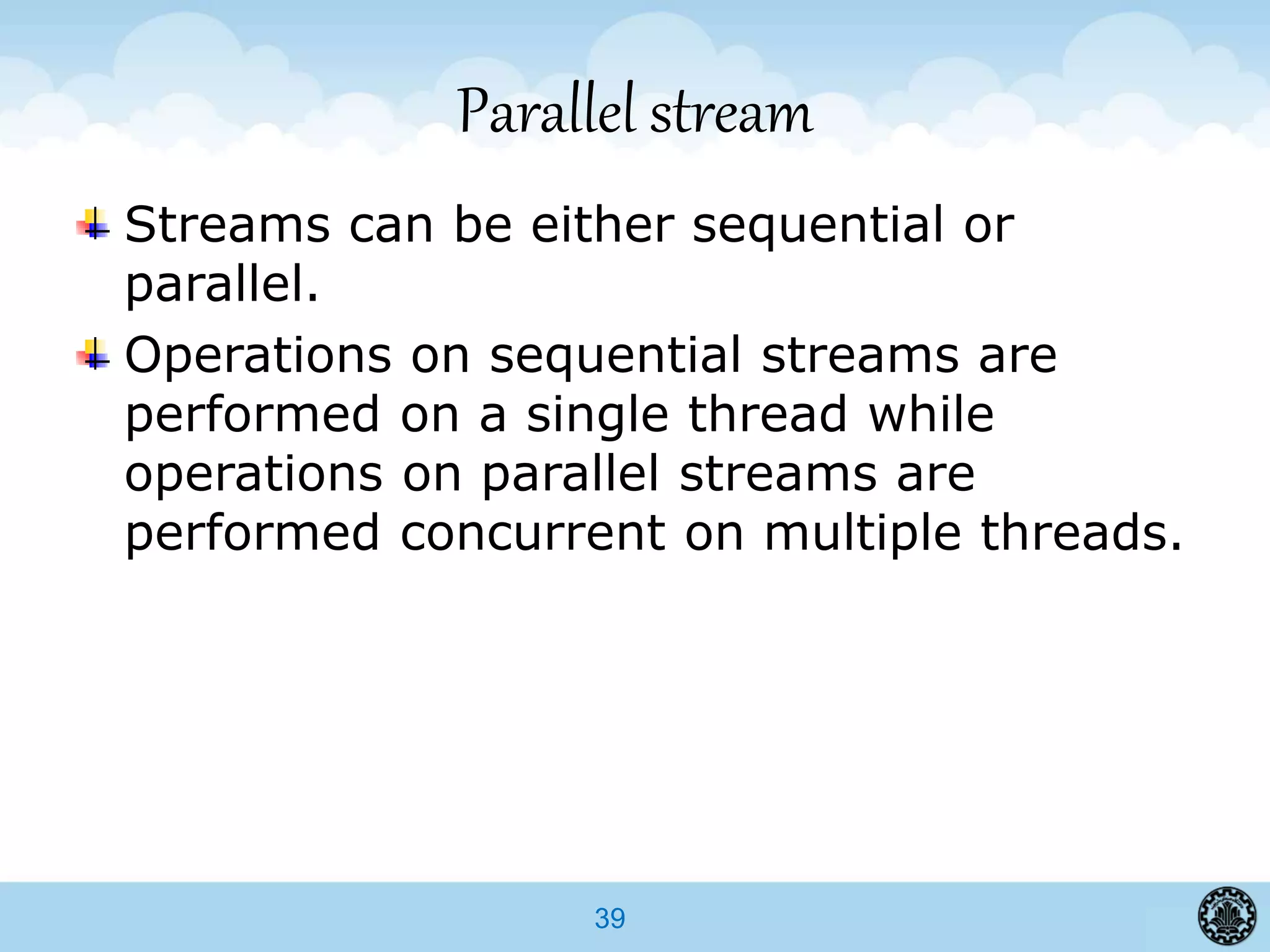 39
Parallel stream
Streams can be either sequential or
parallel.
Operations on sequential streams are
performed on a single thread while
operations on parallel streams are
performed concurrent on multiple threads.
 