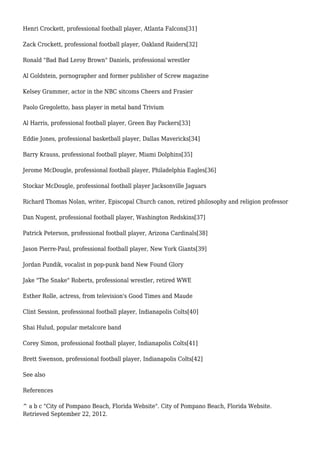 Henri Crockett, professional football player, Atlanta Falcons[31]
Zack Crockett, professional football player, Oakland Raiders[32]
Ronald "Bad Bad Leroy Brown" Daniels, professional wrestler
Al Goldstein, pornographer and former publisher of Screw magazine
Kelsey Grammer, actor in the NBC sitcoms Cheers and Frasier
Paolo Gregoletto, bass player in metal band Trivium
Al Harris, professional football player, Green Bay Packers[33]
Eddie Jones, professional basketball player, Dallas Mavericks[34]
Barry Krauss, professional football player, Miami Dolphins[35]
Jerome McDougle, professional football player, Philadelphia Eagles[36]
Stockar McDougle, professional football player Jacksonville Jaguars
Richard Thomas Nolan, writer, Episcopal Church canon, retired philosophy and religion professor
Dan Nugent, professional football player, Washington Redskins[37]
Patrick Peterson, professional football player, Arizona Cardinals[38]
Jason Pierre-Paul, professional football player, New York Giants[39]
Jordan Pundik, vocalist in pop-punk band New Found Glory
Jake "The Snake" Roberts, professional wrestler, retired WWE
Esther Rolle, actress, from television's Good Times and Maude
Clint Session, professional football player, Indianapolis Colts[40]
Shai Hulud, popular metalcore band
Corey Simon, professional football player, Indianapolis Colts[41]
Brett Swenson, professional football player, Indianapolis Colts[42]
See also
References
^ a b c "City of Pompano Beach, Florida Website". City of Pompano Beach, Florida Website.
Retrieved September 22, 2012.
 