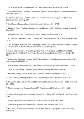 ^ a b "Broward-by-the-Numbers (pages 3-5)". www.broward.org. Retrieved 2015-03-04.
^ a b "Pompano Beach Centennial Celebration". Pompano Beach Centennial Celebration Committee.
Retrieved 2010-07-04.
^ a b William D. Halsey, ed. (1976). "Pompano Beach". Collier's Encyclopedia 19. Macmillan
Educational Corporation. p. 232.
^ "Our History". Pompano Beach Historical Society. Retrieved 2010-07-04.
^ "Florida by Place. Population, Housing, Area, and Density: 2000". US Census Bureau. Retrieved
2007-09-23.
^ "American FactFinder". United States Census Bureau. Retrieved 2008-01-31.
^ "US Board on Geographic Names". United States Geological Survey. 2007-10-25. Retrieved 2008-
01-31.
^ a b "Geographic Identifiers: 2010 Demographic Profile Data (G001): Pompano Beach city, Florida".
U.S. Census Bureau, American Factfinder. Retrieved October 23, 2013.
^ "Annual Estimates of the Resident Population: April 1, 2010 to July 1, 2012 (PEPANNRES):
Pompano Beach city, Florida". U.S. Census Bureau, American Factfinder. Retrieved October 23,
2013.
^ Redeveloping Downtown Pompano Beach | Metro Atlantic. Metroatlantic.wordpress.com (2012-0-
-20). Retrieved on 2013-08-16.
^ "pompano beach walkups for sale". Nest Seekers International. Retrieved September 19, 2012.
^ a b c d e f "Our History". Pompano Beach Historical Society. Retrieved 2010-07-04.
^ "Profile for Pompano Beach, Florida, FL". ePodunk. Retrieved September 22, 2012.
^ a b c d e "History of Pompano Beach, FL". City of Pompano Beach. Retrieved 2010-07-04.
^ "US Gazetteer files: 2010, 2000, and 1990". United States Census Bureau. 2011-02-12. Retrieved
2011-04-23.
^ "Monthly Averages for Pompano Beach, FL". Weather.com. 2013. Retrieved 2013-10-20.
^
http://factfinder2.census.gov/bkmk/table/1.0/en/ACS/10_SF4/B01003/1600000US1258050/popgroup
~543
^ "Ancestry Map of Haitian Communities". Epodunk.com. Retrieved 2007-10-28.
^ "Ancestry Map of Haitian Communities". Epodunk.com. Retrieved 2007-12-05.
^ "MLA Data Center results for Pompano Beach, FL". Modern Language Association. Retrieved
2007-09-24.
 