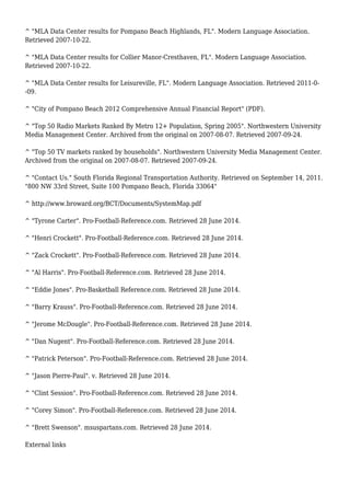 ^ "MLA Data Center results for Pompano Beach Highlands, FL". Modern Language Association.
Retrieved 2007-10-22.
^ "MLA Data Center results for Collier Manor-Cresthaven, FL". Modern Language Association.
Retrieved 2007-10-22.
^ "MLA Data Center results for Leisureville, FL". Modern Language Association. Retrieved 2011-0-
-09.
^ "City of Pompano Beach 2012 Comprehensive Annual Financial Report" (PDF).
^ "Top 50 Radio Markets Ranked By Metro 12+ Population, Spring 2005". Northwestern University
Media Management Center. Archived from the original on 2007-08-07. Retrieved 2007-09-24.
^ "Top 50 TV markets ranked by households". Northwestern University Media Management Center.
Archived from the original on 2007-08-07. Retrieved 2007-09-24.
^ "Contact Us." South Florida Regional Transportation Authority. Retrieved on September 14, 2011.
"800 NW 33rd Street, Suite 100 Pompano Beach, Florida 33064"
^ http://www.broward.org/BCT/Documents/SystemMap.pdf
^ "Tyrone Carter". Pro-Football-Reference.com. Retrieved 28 June 2014.
^ "Henri Crockett". Pro-Football-Reference.com. Retrieved 28 June 2014.
^ "Zack Crockett". Pro-Football-Reference.com. Retrieved 28 June 2014.
^ "Al Harris". Pro-Football-Reference.com. Retrieved 28 June 2014.
^ "Eddie Jones". Pro-Basketball Reference.com. Retrieved 28 June 2014.
^ "Barry Krauss". Pro-Football-Reference.com. Retrieved 28 June 2014.
^ "Jerome McDougle". Pro-Football-Reference.com. Retrieved 28 June 2014.
^ "Dan Nugent". Pro-Football-Reference.com. Retrieved 28 June 2014.
^ "Patrick Peterson". Pro-Football-Reference.com. Retrieved 28 June 2014.
^ "Jason Pierre-Paul". v. Retrieved 28 June 2014.
^ "Clint Session". Pro-Football-Reference.com. Retrieved 28 June 2014.
^ "Corey Simon". Pro-Football-Reference.com. Retrieved 28 June 2014.
^ "Brett Swenson". msuspartans.com. Retrieved 28 June 2014.
External links
 