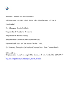 Wikimedia Commons has media related to:
Pompano Beach, Florida or Indian Mound Park (Pompano Beach, Florida) or
Founders Park
City of Pompano Beach official site
Pompano Beach Chamber of Commerce
Pompano Beach Historical Society
Pompano Beach Centennial Celebration Committee
Pompano Beach Parks and Recreation - Founders Park
City-Data.com--Comprehensive Statistical Data and more about Pompano Beach
Retrieved from
"http://en.wikipedia.org/w/index.php?title=Pompano_Beach,_Floridaoldid=649937760"
http://en.wikipedia.org/wiki/Pompano_Beach,_Florida
 