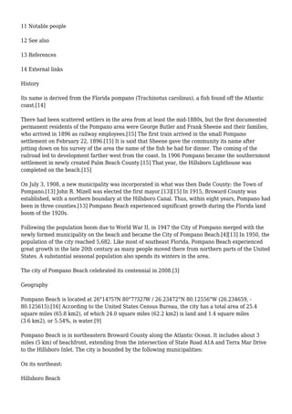 11 Notable people
12 See also
13 References
14 External links
History
Its name is derived from the Florida pompano (Trachinotus carolinus), a fish found off the Atlantic
coast.[14]
There had been scattered settlers in the area from at least the mid-1880s, but the first documented
permanent residents of the Pompano area were George Butler and Frank Sheene and their families,
who arrived in 1896 as railway employees.[15] The first train arrived in the small Pompano
settlement on February 22, 1896.[15] It is said that Sheene gave the community its name after
jotting down on his survey of the area the name of the fish he had for dinner. The coming of the
railroad led to development farther west from the coast. In 1906 Pompano became the southernmost
settlement in newly created Palm Beach County.[15] That year, the Hillsboro Lighthouse was
completed on the beach.[15]
On July 3, 1908, a new municipality was incorporated in what was then Dade County: the Town of
Pompano.[13] John R. Mizell was elected the first mayor.[13][15] In 1915, Broward County was
established, with a northern boundary at the Hillsboro Canal. Thus, within eight years, Pompano had
been in three counties.[13] Pompano Beach experienced significant growth during the Florida land
boom of the 1920s.
Following the population boom due to World War II, in 1947 the City of Pompano merged with the
newly formed municipality on the beach and became the City of Pompano Beach.[4][13] In 1950, the
population of the city reached 5,682. Like most of southeast Florida, Pompano Beach experienced
great growth in the late 20th century as many people moved there from northern parts of the United
States. A substantial seasonal population also spends its winters in the area.
The city of Pompano Beach celebrated its centennial in 2008.[3]
Geography
Pompano Beach is located at 26°14?5?N 80°7?32?W / 26.23472°N 80.12556°W (26.234659, -
80.125615).[16] According to the United States Census Bureau, the city has a total area of 25.4
square miles (65.8 km2), of which 24.0 square miles (62.2 km2) is land and 1.4 square miles
(3.6 km2), or 5.54%, is water.[9]
Pompano Beach is in northeastern Broward County along the Atlantic Ocean. It includes about 3
miles (5 km) of beachfront, extending from the intersection of State Road A1A and Terra Mar Drive
to the Hillsboro Inlet. The city is bounded by the following municipalities:
On its northeast:
Hillsboro Beach
 