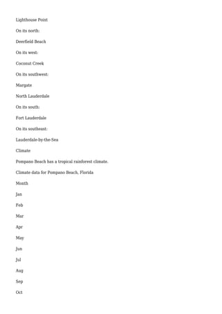 Lighthouse Point
On its north:
Deerfield Beach
On its west:
Coconut Creek
On its southwest:
Margate
North Lauderdale
On its south:
Fort Lauderdale
On its southeast:
Lauderdale-by-the-Sea
Climate
Pompano Beach has a tropical rainforest climate.
Climate data for Pompano Beach, Florida
Month
Jan
Feb
Mar
Apr
May
Jun
Jul
Aug
Sep
Oct
 
