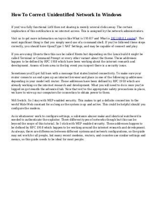 How To Correct Unidentified Network In Windows
If you've a fully functional LAN then net sharing is merely several clicks away. The certain
implication of this notification is no internet access. This is assigned by the network administrators.
Visit us to get more information on topics like What is 19161? and What is 192.168.0.1 router?. The
most significant thing is that you simply need use of a command shell. If you've followed these steps
correctly, you should have Open/Type 1 NAT Settings, and may be capable of connect and play.
If you are using Ubuntu then this can be called Xterm but depending on the Linux build it might be
called Terminal or Command Prompt or every other variant about the theme. These addresses
happen to be defined by RFC 1918 which have been working about the internet research and
development. Assess el born area in the big event you suspect there is a security issue.
Sometimes you'll get full bars with a message that states limited connectivity. To make sure your
router comes to an end open up an internet browser and place in one of the following ip addresses
depending in your model wifi router. These addresses have been defined by RFC 1918 which are
already working on the internet research and development. What you will need to do is once you're
logged on go towards the advanced tab. Now that we've the appropriate safety precautions in place,
we have to wire up our computers for connection to obtain power to them.
Wifi Switch. So I stay with WEP enabled security. This makes to get a definite connection to the
world Wide Web constant for as long as the system is up and active. This could be helpful should you
configure the modem.
As in whatsoever work to configure settings, a substance abuser make and identical watchword is
needed to authenticate the exploiter. There different types of networks though but this can be
beyond the scope of this tutorial. So I stick with WEP enabled security. These addresses happen to
be defined by RFC 1918 which happen to be working around the internet research and development.
As always, there are differences between different systems and network configurations, so the guide
may not work for all people, but many recent modems, routers, and consoles use similar settings and
menus, so this guide needs to be ideal for most people.
 