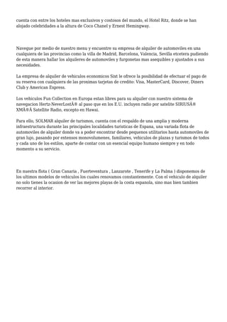 cuenta con entre los hoteles mas exclusivos y costosos del mundo, el Hotel Ritz, donde se han
alojado celebridades a la altura de Coco Chanel y Ernest Hemingway.
Navegue por medio de nuestro menu y encuentre su empresa de alquiler de automoviles en una
cualquiera de las provincias como la villa de Madrid, Barcelona, Valencia, Sevilla etcetera pudiendo
de esta manera hallar los alquileres de automoviles y furgonetas mas asequibles y ajustados a sus
necesidades.
La empresa de alquiler de vehiculos economicos Sixt le ofrece la posibilidad de efectuar el pago de
su reserva con cualquiera de las proximas tarjetas de credito: Visa, MasterCard, Discover, Diners
Club y American Express.
Los vehiculos Fun Collection en Europa estan libres para su alquiler con nuestro sistema de
navegacion Hertz-NeverLostÂ® al paso que en los E.U. incluyen radio por satelite SIRIUSÂ®
XMÂ®Â Satellite Radio, excepto en Hawai.
Para ello, SOLMAR alquiler de turismos, cuenta con el respaldo de una amplia y moderna
infraestructura durante las principales localidades turisticas de Espana, una variada flota de
automoviles de alquiler donde va a poder encontrar desde pequenos utilitarios hasta automoviles de
gran lujo, pasando por extensos monovolumenes, familiares, vehiculos de plazas y turismos de todos
y cada uno de los estilos, aparte de contar con un esencial equipo humano siempre y en todo
momento a su servicio.
En nuestra flota ( Gran Canaria , Fuerteventura , Lanzarote , Tenerife y La Palma ) disponemos de
los ultimos modelos de vehiculos los cuales renovamos constantemente. Con el vehiculo de alquiler
no solo tienes la ocasion de ver las mejores playas de la costa espanola, sino mas bien tambien
recorrer al interior.
 