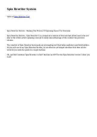Spin Rewriter System
Video of Spin Rewriter Tool
Spin Rewriter Review - Making The Process Of Spinning Easier For Everyone
Spin Rewriter Review - Spin Rewriter 5 is a brand new version of the tool that allows users who are
new to the whole article spinning concept to easily take advantage of the content the proceess
creates.
The creators of Spin Rewriter have made an outstanding tool that helps marketers and link builders.
As you will see in my Spin Rewriter Review, its an effective yet simple interface that does all the
work for you with the push of a couple buttons.
Oh, and did I mention Spin Rewriter is fast? And has an API? In this Spin Rewriter review I show you
it all!
 