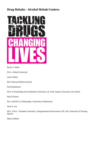 Drug Rehabs - Alcohol Rehab Centers
Kevin A. Sabet
Ph.D., Oxford University
Lance Dodes
M.D. Harvard Medical School
Paul Hokemeyer
Ph.D. in Psychology from Saybrook University; J.D. from Capital University Law School
Peg O'Connor
M.A. and Ph.D. in Philosophy, University of Minnesota
Sean X. Luo
M.D. / Ph.D., Columbia University, Computational Neuroscience; BS / BA, University of Chicago,
Physics
Mark Griffiths
 