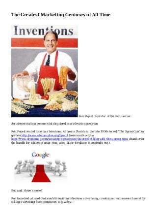 The Greatest Marketing Geniuses of All Time
Ron Popiel, Inventor of the Infomercial
An infomercial is a commercial disguised as a television program.
Ron Popeil rented time on a television station in Florida in the late 1950s to sell "The Spray Gun" (a
garden http://www.whatsmyline.org/?p=11 hose nozzle with a
http://www.dropinmag.com/uncategorized/create-the-perfect-blog-with-these-great-tips/ chamber in
the handle for tablets of soap, wax, weed killer, fertilizer, insecticide, etc.).
But wait, there's more!
Ron launched a trend that would transfrom television advertising, creating an entire new channel for
selling everything from computers to jewelry.
 