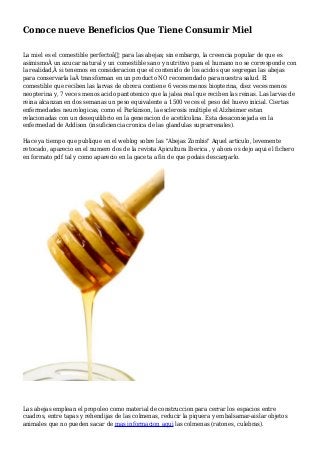 Conoce nueve Beneficios Que Tiene Consumir Miel
La miel es el comestible perfectoâ€¦ para las abejas; sin embargo, la creencia popular de que es
asimismoÂ un azucar natural y un comestible sano y nutritivo para el humano no se corresponde con
la realidad,Â si tenemos en consideracion que el contenido de los acidos que segregan las abejas
para conservarla laÂ transforman en un producto NO recomendado para nuestra salud. El
comestible que reciben las larvas de obrera contiene 6 veces menos biopterina, diez veces menos
neopterina y, 7 veces menos acido pantotenico que la jalea real que reciben las reinas. Las larvas de
reina alcanzan en dos semanas un peso equivalente a 1500 veces el peso del huevo inicial. Ciertas
enfermedades neurologicas, como el Parkinson, la esclerosis multiple el Alzheimer estan
relacionadas con un desequilibrio en la generacion de acetilcolina. Esta desaconsejada en la
enfermedad de Addison (insuficiencia cronica de las glandulas suprarrenales).
Hace ya tiempo que publique en el weblog sobre las "Abejas Zombis" Aquel articulo, levemente
retocado, aparecio en el numero dos de la revista Apicultura Iberica , y ahora os dejo aqui el fichero
en formato pdf tal y como aparecio en la gaceta a fin de que podais descargarlo.
Las abejas emplean el propoleo como material de construccion para cerrar los espacios entre
cuadros, entre tapas y rehendijas de las colmenas, reducir la piquera y embalsamar-aislar objetos
animales que no pueden sacar de mas informacion aqui las colmenas (ratones, culebras).
 