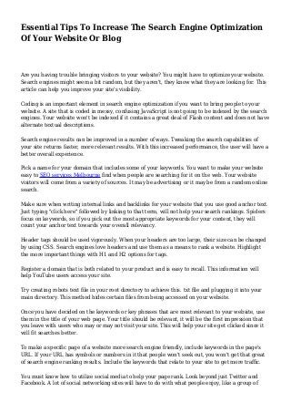 Essential Tips To Increase The Search Engine Optimization
Of Your Website Or Blog
Are you having trouble bringing visitors to your website? You might have to optimize your website.
Search engines might seem a bit random, but they aren't, they know what they are looking for. This
article can help you improve your site's visibility.
Coding is an important element in search engine optimization if you want to bring people to your
website. A site that is coded in messy, confusing JavaScript is not going to be indexed by the search
engines. Your website won't be indexed if it contains a great deal of Flash content and does not have
alternate textual descriptions.
Search engine results can be improved in a number of ways. Tweaking the search capabilities of
your site returns faster, more relevant results. With this increased performance, the user will have a
better overall experience.
Pick a name for your domain that includes some of your keywords. You want to make your website
easy to SEO services Melbourne find when people are searching for it on the web. Your website
visitors will come from a variety of sources. It may be advertising or it may be from a random online
search.
Make sure when writing internal links and backlinks for your website that you use good anchor text.
Just typing "click here" followed by linking to that term, will not help your search rankings. Spiders
focus on keywords, so if you pick out the most appropriate keywords for your content, they will
count your anchor text towards your overall relevancy.
Header tags should be used vigorously. When your headers are too large, their size can be changed
by using CSS. Search engines love headers and use them as a means to rank a website. Highlight
the more important things with H1 and H2 options for tags.
Register a domain that is both related to your product and is easy to recall. This information will
help YouTube users access your site.
Try creating robots text file in your root directory to achieve this. txt file and plugging it into your
main directory. This method hides certain files from being accessed on your website.
Once you have decided on the keywords or key phrases that are most relevant to your website, use
them in the title of your web page. Your title should be relevant, it will be the first impression that
you leave with users who may or may not visit your site. This will help your site get clicked since it
will fit searches better.
To make a specific page of a website more search engine friendly, include keywords in the page's
URL. If your URL has symbols or numbers in it that people won't seek out, you won't get that great
of search engine ranking results. Include the keywords that relate to your site to get more traffic.
You must know how to utilize social media to help your page rank. Look beyond just Twitter and
Facebook. A lot of social networking sites will have to do with what people enjoy, like a group of
 